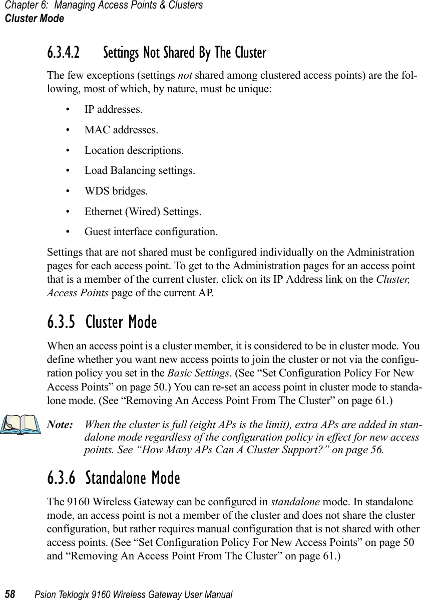 Chapter 6: Managing Access Points &amp; ClustersCluster Mode58 Psion Teklogix 9160 Wireless Gateway User Manual6.3.4.2 Settings Not Shared By The ClusterThe few exceptions (settings not shared among clustered access points) are the fol-lowing, most of which, by nature, must be unique:• IP addresses.• MAC addresses.• Location descriptions.• Load Balancing settings.• WDS bridges.• Ethernet (Wired) Settings.• Guest interface configuration.Settings that are not shared must be configured individually on the Administration pages for each access point. To get to the Administration pages for an access point that is a member of the current cluster, click on its IP Address link on the Cluster, Access Points page of the current AP.6.3.5  Cluster ModeWhen an access point is a cluster member, it is considered to be in cluster mode. You define whether you want new access points to join the cluster or not via the configu-ration policy you set in the Basic Settings. (See “Set Configuration Policy For New Access Points” on page 50.) You can re-set an access point in cluster mode to standa-lone mode. (See “Removing An Access Point From The Cluster” on page 61.)Note: When the cluster is full (eight APs is the limit), extra APs are added in stan-dalone mode regardless of the configuration policy in effect for new access points. See “How Many APs Can A Cluster Support?” on page 56.6.3.6  Standalone ModeThe 9160 Wireless Gateway can be configured in standalone mode. In standalone mode, an access point is not a member of the cluster and does not share the cluster configuration, but rather requires manual configuration that is not shared with other access points. (See “Set Configuration Policy For New Access Points” on page 50 and “Removing An Access Point From The Cluster” on page 61.)