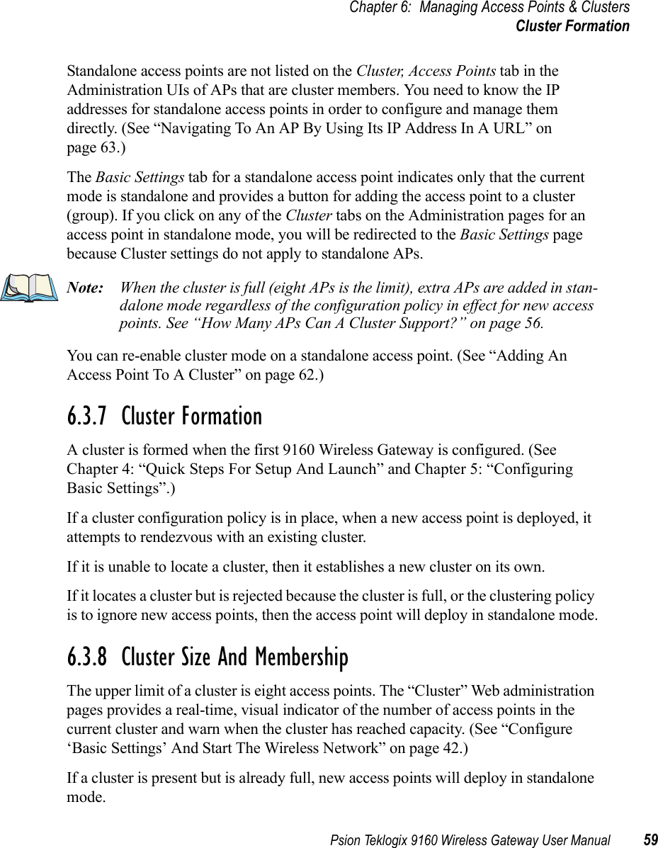 Psion Teklogix 9160 Wireless Gateway User Manual 59Chapter 6: Managing Access Points &amp; ClustersCluster FormationStandalone access points are not listed on the Cluster, Access Points tab in the Administration UIs of APs that are cluster members. You need to know the IP addresses for standalone access points in order to configure and manage them directly. (See “Navigating To An AP By Using Its IP Address In A URL” on page 63.)The Basic Settings tab for a standalone access point indicates only that the current mode is standalone and provides a button for adding the access point to a cluster (group). If you click on any of the Cluster tabs on the Administration pages for an access point in standalone mode, you will be redirected to the Basic Settings page because Cluster settings do not apply to standalone APs.Note: When the cluster is full (eight APs is the limit), extra APs are added in stan-dalone mode regardless of the configuration policy in effect for new access points. See “How Many APs Can A Cluster Support?” on page 56.You can re-enable cluster mode on a standalone access point. (See “Adding An Access Point To A Cluster” on page 62.)6.3.7  Cluster FormationA cluster is formed when the first 9160 Wireless Gateway is configured. (See Chapter 4: “Quick Steps For Setup And Launch” and Chapter 5: “Configuring Basic Settings”.)If a cluster configuration policy is in place, when a new access point is deployed, it attempts to rendezvous with an existing cluster.If it is unable to locate a cluster, then it establishes a new cluster on its own.If it locates a cluster but is rejected because the cluster is full, or the clustering policy is to ignore new access points, then the access point will deploy in standalone mode.6.3.8  Cluster Size And MembershipThe upper limit of a cluster is eight access points. The “Cluster” Web administration pages provides a real-time, visual indicator of the number of access points in the current cluster and warn when the cluster has reached capacity. (See “Configure ‘Basic Settings’ And Start The Wireless Network” on page 42.)If a cluster is present but is already full, new access points will deploy in standalone mode.