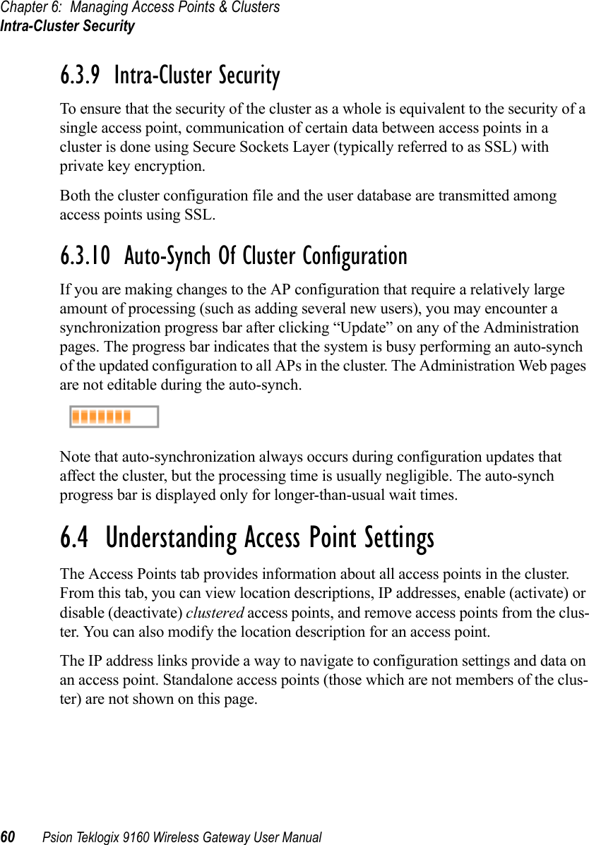 Chapter 6: Managing Access Points &amp; ClustersIntra-Cluster Security60 Psion Teklogix 9160 Wireless Gateway User Manual6.3.9  Intra-Cluster SecurityTo ensure that the security of the cluster as a whole is equivalent to the security of a single access point, communication of certain data between access points in a cluster is done using Secure Sockets Layer (typically referred to as SSL) with private key encryption.Both the cluster configuration file and the user database are transmitted among access points using SSL.6.3.10  Auto-Synch Of Cluster ConfigurationIf you are making changes to the AP configuration that require a relatively large amount of processing (such as adding several new users), you may encounter a synchronization progress bar after clicking “Update” on any of the Administration pages. The progress bar indicates that the system is busy performing an auto-synch of the updated configuration to all APs in the cluster. The Administration Web pages are not editable during the auto-synch.Note that auto-synchronization always occurs during configuration updates that affect the cluster, but the processing time is usually negligible. The auto-synch progress bar is displayed only for longer-than-usual wait times.6.4  Understanding Access Point SettingsThe Access Points tab provides information about all access points in the cluster. From this tab, you can view location descriptions, IP addresses, enable (activate) or disable (deactivate) clustered access points, and remove access points from the clus-ter. You can also modify the location description for an access point.The IP address links provide a way to navigate to configuration settings and data on an access point. Standalone access points (those which are not members of the clus-ter) are not shown on this page. 