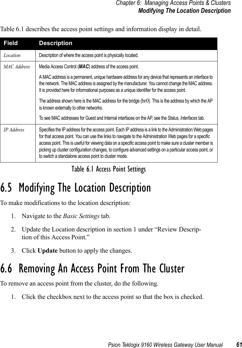 Psion Teklogix 9160 Wireless Gateway User Manual 61Chapter 6: Managing Access Points &amp; ClustersModifying The Location DescriptionTable 6.1 describes the access point settings and information display in detail.6.5  Modifying The Location DescriptionTo make modifications to the location description:1. Navigate to the Basic Settings tab.2. Update the Location description in section 1 under “Review Descrip-tion of this Access Point.”3. Click Update button to apply the changes.6.6  Removing An Access Point From The ClusterTo remove an access point from the cluster, do the following.1. Click the checkbox next to the access point so that the box is checked.Field DescriptionLocationDescription of where the access point is physically located.MAC AddressMedia Access Control (MAC) address of the access point.A MAC address is a permanent, unique hardware address for any device that represents an interface to the network. The MAC address is assigned by the manufacturer. You cannot change the MAC address. It is provided here for informational purposes as a unique identifier for the access point.The address shown here is the MAC address for the bridge (br0). This is the address by which the AP is known externally to other networks.To see MAC addresses for Guest and Internal interfaces on the AP, see the Status, Interfaces tab.IP AddressSpecifies the IP address for the access point. Each IP address is a link to the Administration Web pages for that access point. You can use the links to navigate to the Administration Web pages for a specific access point. This is useful for viewing data on a specific access point to make sure a cluster member is picking up cluster configuration changes, to configure advanced settings on a particular access point, or to switch a standalone access point to cluster mode.Table 6.1 Access Point Settings