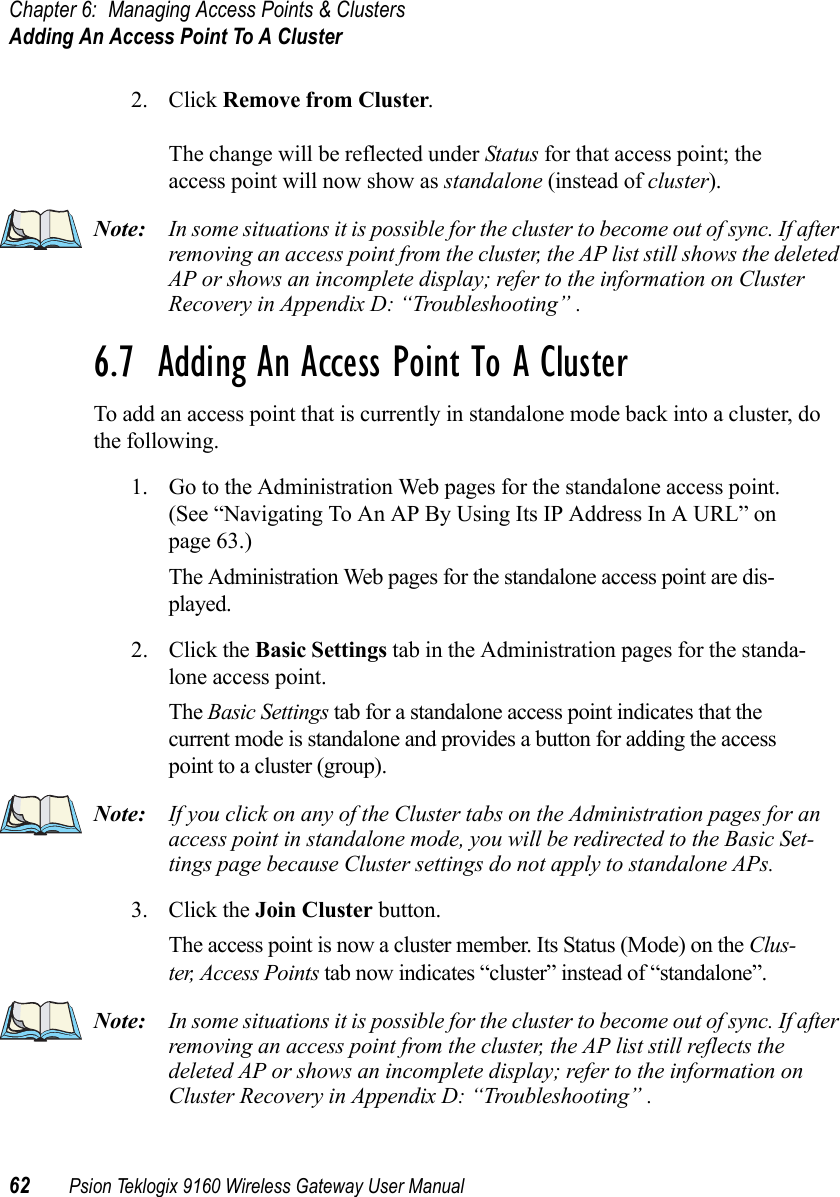 Chapter 6: Managing Access Points &amp; ClustersAdding An Access Point To A Cluster62 Psion Teklogix 9160 Wireless Gateway User Manual2. Click Remove from Cluster.The change will be reflected under Status for that access point; the access point will now show as standalone (instead of cluster).Note: In some situations it is possible for the cluster to become out of sync. If after removing an access point from the cluster, the AP list still shows the deleted AP or shows an incomplete display; refer to the information on Cluster Recovery in Appendix D: “Troubleshooting” .6.7  Adding An Access Point To A ClusterTo add an access point that is currently in standalone mode back into a cluster, do the following.1. Go to the Administration Web pages for the standalone access point. (See “Navigating To An AP By Using Its IP Address In A URL” on page 63.)The Administration Web pages for the standalone access point are dis-played.2. Click the Basic Settings tab in the Administration pages for the standa-lone access point. The Basic Settings tab for a standalone access point indicates that the current mode is standalone and provides a button for adding the access point to a cluster (group).Note: If you click on any of the Cluster tabs on the Administration pages for an access point in standalone mode, you will be redirected to the Basic Set-tings page because Cluster settings do not apply to standalone APs.3. Click the Join Cluster button.The access point is now a cluster member. Its Status (Mode) on the Clus-ter, Access Points tab now indicates “cluster” instead of “standalone”.Note: In some situations it is possible for the cluster to become out of sync. If after removing an access point from the cluster, the AP list still reflects the deleted AP or shows an incomplete display; refer to the information on Cluster Recovery in Appendix D: “Troubleshooting” .