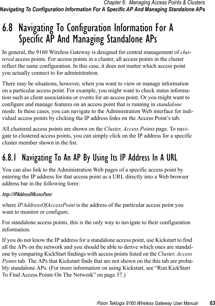 Psion Teklogix 9160 Wireless Gateway User Manual 63Chapter 6: Managing Access Points &amp; ClustersNavigating To Configuration Information For A Specific AP And Managing Standalone APs6.8  Navigating To Configuration Information For A Specific AP And Managing Standalone APsIn general, the 9160 Wireless Gateway is designed for central management of clus-tered access points. For access points in a cluster, all access points in the cluster reflect the same configuration. In this case, it does not matter which access point you actually connect to for administration.There may be situations, however, when you want to view or manage information on a particular access point. For example, you might want to check status informa-tion such as client associations or events for an access point. Or you might want to configure and manage features on an access point that is running in standalone mode. In these cases, you can navigate to the Administration Web interface for indi-vidual access points by clicking the IP address links on the Access Point’s tab.All clustered access points are shown on the Cluster, Access Points page. To navi-gate to clustered access points, you can simply click on the IP address for a specific cluster member shown in the list.6.8.1  Navigating To An AP By Using Its IP Address In A URLYou can also link to the Administration Web pages of a specific access point by entering the IP address for that access point as a URL directly into a Web browser address bar in the following form:http://IPAddressOfAccessPointwhere IPAddressOfAccessPoint is the address of the particular access point you want to monitor or configure.For standalone access points, this is the only way to navigate to their configuration information.If you do not know the IP address for a standalone access point, use Kickstart to find all the APs on the network and you should be able to derive which ones are standal-one by comparing KickStart findings with access points listed on the Cluster, Access Points tab. The APs that Kickstart finds that are not shown on the this tab are proba-bly standalone APs. (For more information on using Kickstart, see “Run KickStart To Find Access Points On The Network” on page 37.)