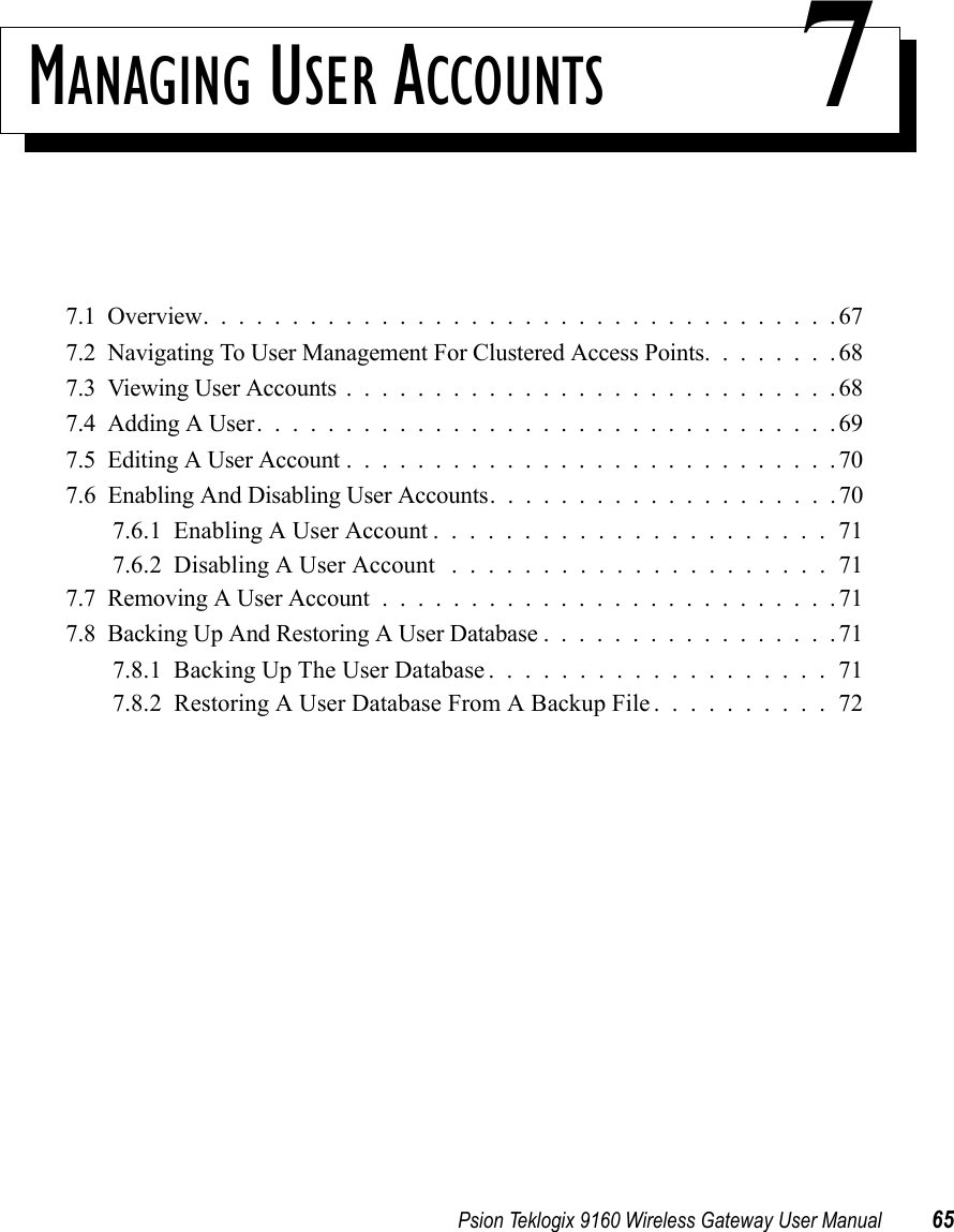 Psion Teklogix 9160 Wireless Gateway User Manual 65MANAGING USER ACCOUNTS 77.1  Overview....................................677.2  Navigating To User Management For Clustered Access Points........687.3  Viewing User Accounts............................687.4  Adding A User.................................697.5  Editing A User Account............................707.6  Enabling And Disabling User Accounts....................707.6.1  Enabling A User Account......................717.6.2  Disabling A User Account .....................717.7  Removing A User Account..........................717.8  Backing Up And Restoring A User Database.................717.8.1  Backing Up The User Database...................717.8.2  Restoring A User Database From A Backup File . . . . . . . . . . 72