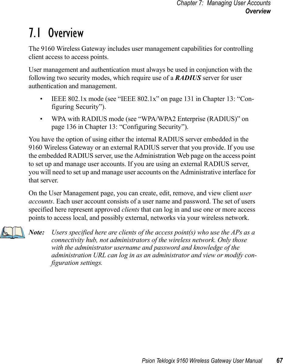 Psion Teklogix 9160 Wireless Gateway User Manual 67Chapter 7: Managing User AccountsOverview7.1  OverviewThe 9160 Wireless Gateway includes user management capabilities for controlling client access to access points.User management and authentication must always be used in conjunction with the following two security modes, which require use of a RADIUS server for user authentication and management.• IEEE 802.1x mode (see “IEEE 802.1x” on page 131 in Chapter 13: “Con-figuring Security”).• WPA with RADIUS mode (see “WPA/WPA2 Enterprise (RADIUS)” on page 136 in Chapter 13: “Configuring Security”).You have the option of using either the internal RADIUS server embedded in the 9160 Wireless Gateway or an external RADIUS server that you provide. If you use the embedded RADIUS server, use the Administration Web page on the access point to set up and manage user accounts. If you are using an external RADIUS server, you will need to set up and manage user accounts on the Administrative interface for that server.On the User Management page, you can create, edit, remove, and view client user accounts. Each user account consists of a user name and password. The set of users specified here represent approved clients that can log in and use one or more access points to access local, and possibly external, networks via your wireless network.Note: Users specified here are clients of the access point(s) who use the APs as a connectivity hub, not administrators of the wireless network. Only those with the administrator username and password and knowledge of the administration URL can log in as an administrator and view or modify con-figuration settings.