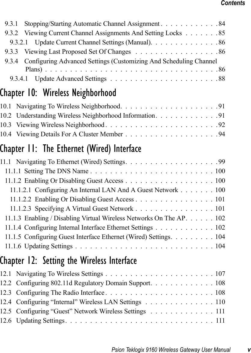 Psion Teklogix 9160 Wireless Gateway User Manual vContents9.3.1 Stopping/Starting Automatic Channel Assignment . . ..........849.3.2 Viewing Current Channel Assignments And Setting Locks.......859.3.2.1 Update Current Channel Settings (Manual)..............869.3.3 Viewing Last Proposed Set Of Changes . ................869.3.4 Configuring Advanced Settings (Customizing And Scheduling Channel Plans)...................................869.3.4.1 Update Advanced Settings......................88Chapter 10:  Wireless Neighborhood10.1 Navigating To Wireless Neighborhood....................9110.2 Understanding Wireless Neighborhood Information. . . ..........9110.3 Viewing Wireless Neighborhood.......................9210.4 Viewing Details For A Cluster Member...................94Chapter 11:  The Ethernet (Wired) Interface11.1 Navigating To Ethernet (Wired) Settings...................9911.1.1Setting The DNS Name.........................10011.1.2 Enabling Or Disabling Guest Access . . . ...............10011.1.2.1Configuring An Internal LAN And A Guest Network.......10011.1.2.2Enabling Or Disabling Guest Access................10111.1.2.3Specifying A Virtual Guest Network................10111.1.3 Enabling / Disabling Virtual Wireless Networks On The AP. . . . . . 10211.1.4Configuring Internal Interface Ethernet Settings............10211.1.5Configuring Guest Interface Ethernet (Wired) Settings.........10411.1.6Updating Settings............................104Chapter 12:  Setting the Wireless Interface12.1 Navigating To Wireless Settings......................10712.2 Configuring 802.11d Regulatory Domain Support.............10812.3 Configuring The Radio Interface......................10812.4 Configuring “Internal” Wireless LAN Settings ..............11012.5 Configuring “Guest” Network Wireless Settings .............11112.6 Updating Settings..............................111