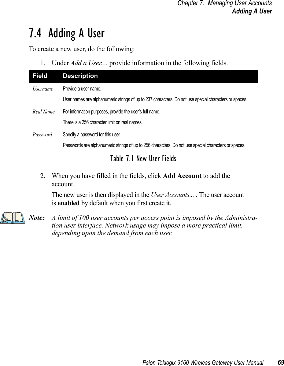 Psion Teklogix 9160 Wireless Gateway User Manual 69Chapter 7: Managing User AccountsAdding A User7.4  Adding A UserTo create a new user, do the following:1. Under Add a User..., provide information in the following fields.2. When you have filled in the fields, click Add Account to add the account.The new user is then displayed in the User Accounts... . The user account is enabled by default when you first create it.Note: A limit of 100 user accounts per access point is imposed by the Administra-tion user interface. Network usage may impose a more practical limit, depending upon the demand from each user. Field DescriptionUsernameProvide a user name.User names are alphanumeric strings of up to 237 characters. Do not use special characters or spaces.Real NameFor information purposes, provide the user’s full name.There is a 256 character limit on real names.PasswordSpecify a password for this user.Passwords are alphanumeric strings of up to 256 characters. Do not use special characters or spaces.Table 7.1 New User Fields