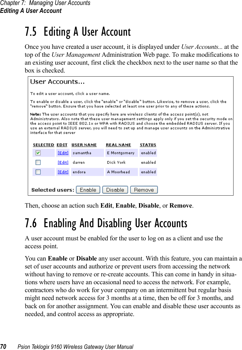 Chapter 7: Managing User AccountsEditing A User Account70 Psion Teklogix 9160 Wireless Gateway User Manual7.5  Editing A User AccountOnce you have created a user account, it is displayed under User Accounts... at the top of the User Management Administration Web page. To make modifications to an existing user account, first click the checkbox next to the user name so that the box is checked.Then, choose an action such Edit, Enable, Disable, or Remove.7.6  Enabling And Disabling User AccountsA user account must be enabled for the user to log on as a client and use the access point.You can Enable or Disable any user account. With this feature, you can maintain a set of user accounts and authorize or prevent users from accessing the network without having to remove or re-create accounts. This can come in handy in situa-tions where users have an occasional need to access the network. For example, contractors who do work for your company on an intermittent but regular basis might need network access for 3 months at a time, then be off for 3 months, and back on for another assignment. You can enable and disable these user accounts as needed, and control access as appropriate.