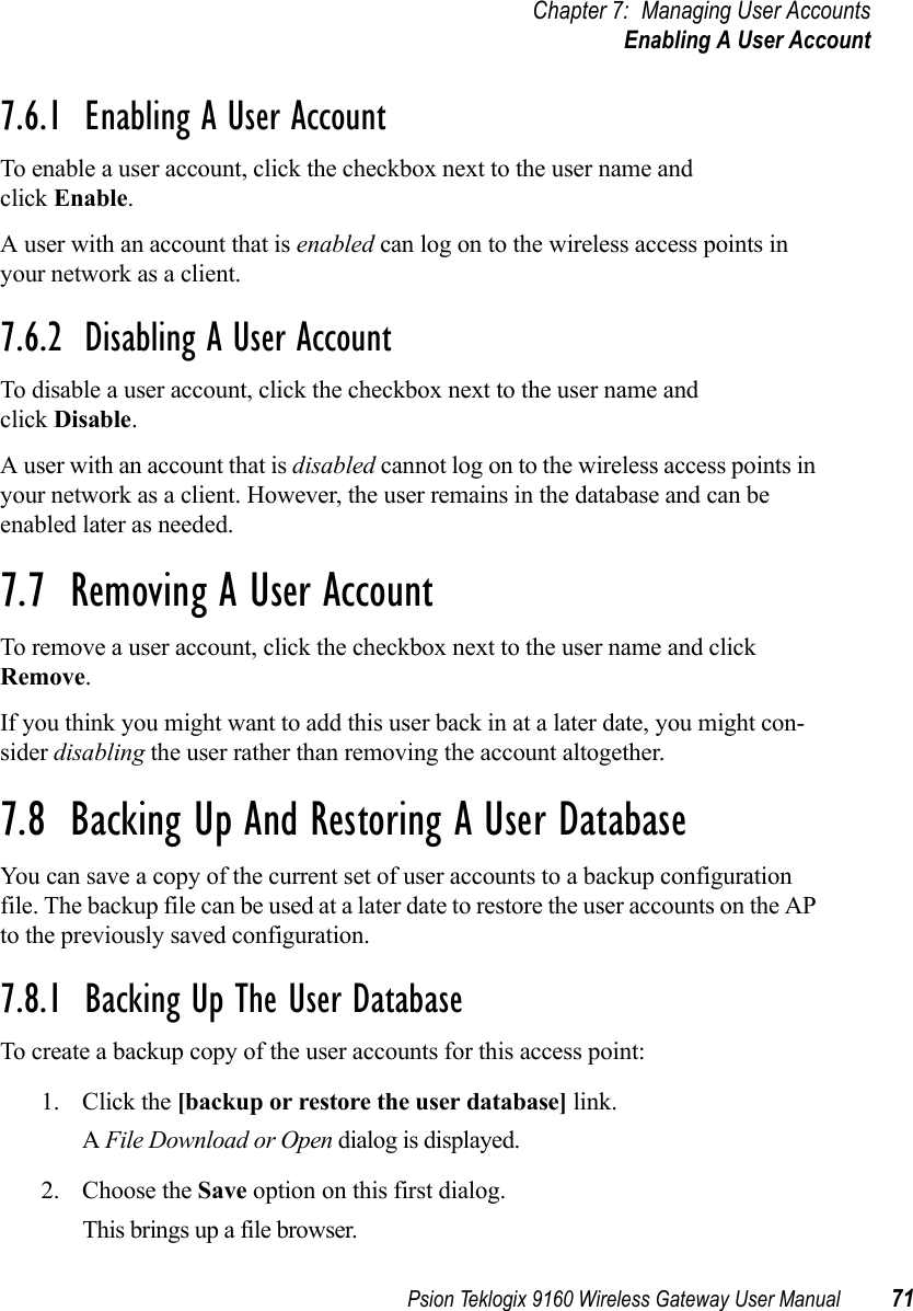 Psion Teklogix 9160 Wireless Gateway User Manual 71Chapter 7: Managing User AccountsEnabling A User Account7.6.1  Enabling A User AccountTo enable a user account, click the checkbox next to the user name and click Enable.A user with an account that is enabled can log on to the wireless access points in your network as a client.7.6.2  Disabling A User AccountTo disable a user account, click the checkbox next to the user name and click Disable.A user with an account that is disabled cannot log on to the wireless access points in your network as a client. However, the user remains in the database and can be enabled later as needed.7.7  Removing A User AccountTo remove a user account, click the checkbox next to the user name and click Remove. If you think you might want to add this user back in at a later date, you might con-sider disabling the user rather than removing the account altogether.7.8  Backing Up And Restoring A User DatabaseYou can save a copy of the current set of user accounts to a backup configuration file. The backup file can be used at a later date to restore the user accounts on the AP to the previously saved configuration.7.8.1  Backing Up The User DatabaseTo create a backup copy of the user accounts for this access point:1. Click the [backup or restore the user database] link.A File Download or Open dialog is displayed.2. Choose the Save option on this first dialog.This brings up a file browser.