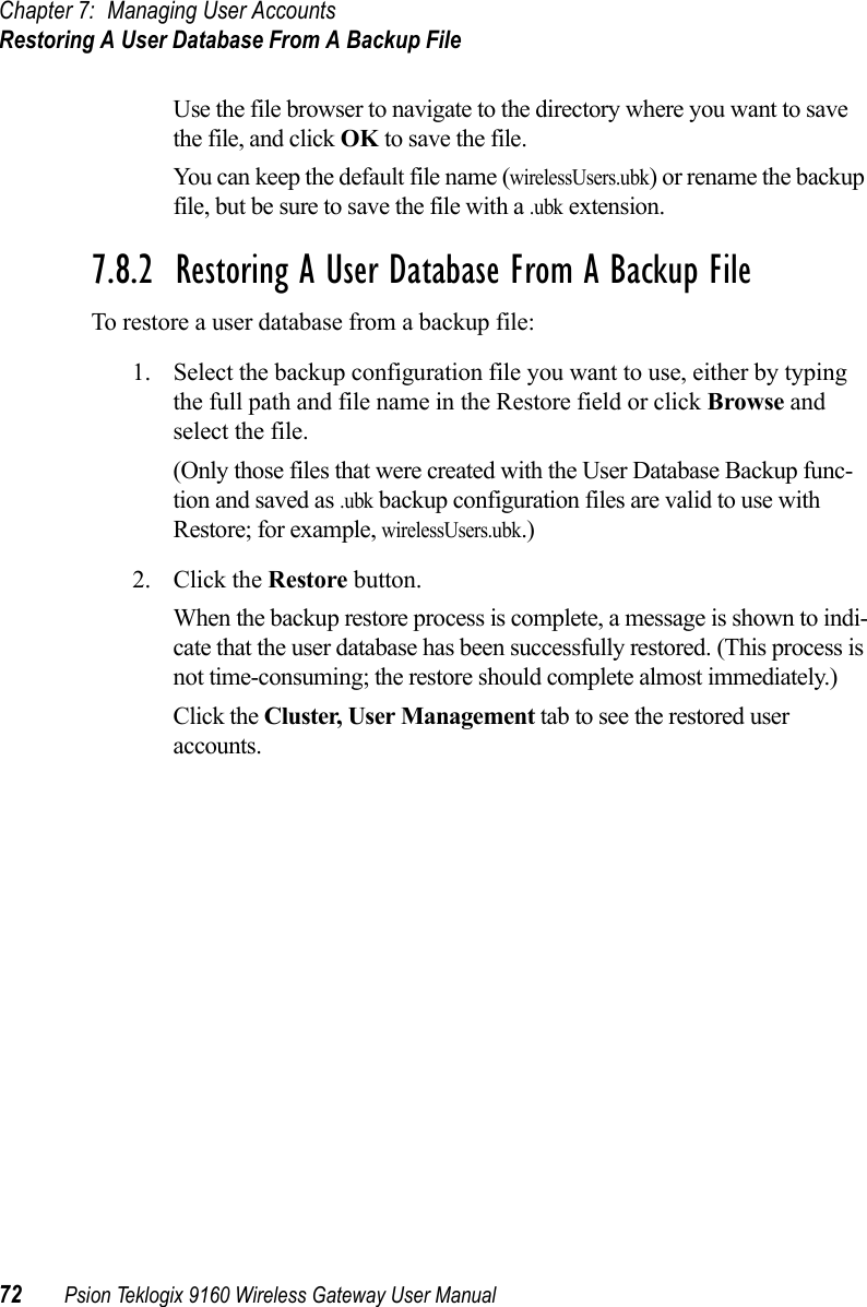 Chapter 7: Managing User AccountsRestoring A User Database From A Backup File72 Psion Teklogix 9160 Wireless Gateway User ManualUse the file browser to navigate to the directory where you want to save the file, and click OK to save the file.You can keep the default file name (wirelessUsers.ubk) or rename the backup file, but be sure to save the file with a .ubk extension.7.8.2  Restoring A User Database From A Backup FileTo restore a user database from a backup file:1. Select the backup configuration file you want to use, either by typing the full path and file name in the Restore field or click Browse and select the file.(Only those files that were created with the User Database Backup func-tion and saved as .ubk backup configuration files are valid to use with Restore; for example, wirelessUsers.ubk.)2. Click the Restore button.When the backup restore process is complete, a message is shown to indi-cate that the user database has been successfully restored. (This process is not time-consuming; the restore should complete almost immediately.)Click the Cluster, User Management tab to see the restored user accounts.