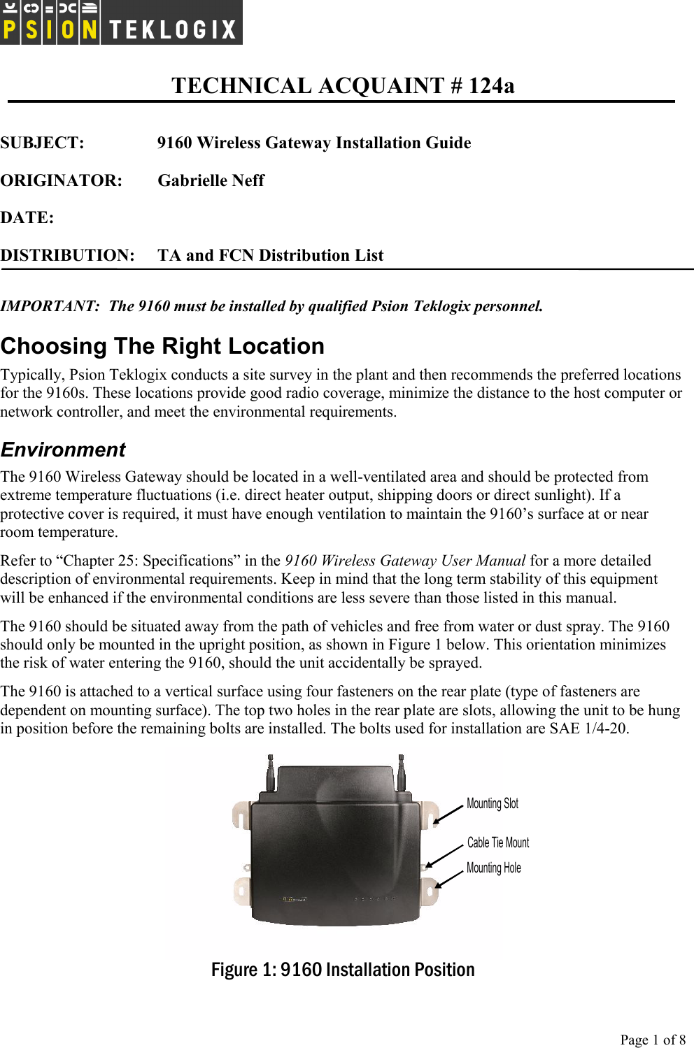   TECHNICAL ACQUAINT # 124a  Page 1 of 8      SUBJECT:      9160 Wireless Gateway Installation Guide    ORIGINATOR: Gabrielle Neff  DATE:    DISTRIBUTION:  TA and FCN Distribution List  IMPORTANT:  The 9160 must be installed by qualified Psion Teklogix personnel. Choosing The Right Location Typically, Psion Teklogix conducts a site survey in the plant and then recommends the preferred locations for the 9160s. These locations provide good radio coverage, minimize the distance to the host computer or network controller, and meet the environmental requirements. Environment The 9160 Wireless Gateway should be located in a well-ventilated area and should be protected from extreme temperature fluctuations (i.e. direct heater output, shipping doors or direct sunlight). If a protective cover is required, it must have enough ventilation to maintain the 9160’s surface at or near room temperature.  Refer to “Chapter 25: Specifications” in the 9160 Wireless Gateway User Manual for a more detailed description of environmental requirements. Keep in mind that the long term stability of this equipment will be enhanced if the environmental conditions are less severe than those listed in this manual. The 9160 should be situated away from the path of vehicles and free from water or dust spray. The 9160 should only be mounted in the upright position, as shown in Figure 1 below. This orientation minimizes the risk of water entering the 9160, should the unit accidentally be sprayed.  The 9160 is attached to a vertical surface using four fasteners on the rear plate (type of fasteners are dependent on mounting surface). The top two holes in the rear plate are slots, allowing the unit to be hung in position before the remaining bolts are installed. The bolts used for installation are SAE 1/4-20. Mounting SlotCable Tie MountMounting Hole Figure 1: 9160 Installation Position 