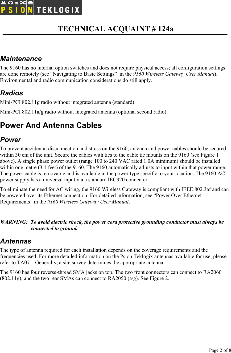   TECHNICAL ACQUAINT # 124a  Page 2 of 8      Maintenance The 9160 has no internal option switches and does not require physical access; all configuration settings are done remotely (see “Navigating to Basic Settings”  in the 9160 Wireless Gateway User Manual). Environmental and radio communication considerations do still apply. Radios Mini-PCI 802.11g radio without integrated antenna (standard). Mini-PCI 802.11a/g radio without integrated antenna (optional second radio). Power And Antenna Cables Power To prevent accidental disconnection and stress on the 9160, antenna and power cables should be secured within 30 cm of the unit. Secure the cables with ties to the cable tie mounts on the 9160 (see Figure 1 above). A single phase power outlet (range 100 to 240 VAC rated 1.0A minimum) should be installed within one metre (3.1 feet) of the 9160. The 9160 automatically adjusts to input within that power range. The power cable is removable and is available in the power type specific to your location. The 9160 AC power supply has a universal input via a standard IEC320 connector. To eliminate the need for AC wiring, the 9160 Wireless Gateway is compliant with IEEE 802.3af and can be powered over its Ethernet connection. For detailed information, see “Power Over Ethernet Requirements” in the 9160 Wireless Gateway User Manual.  WARNING:  To avoid electric shock, the power cord protective grounding conductor must always be connected to ground. Antennas The type of antenna required for each installation depends on the coverage requirements and the frequencies used. For more detailed information on the Psion Teklogix antennas available for use, please refer to TA071. Generally, a site survey determines the appropriate antenna.  The 9160 has four reverse-thread SMA jacks on top. The two front connectors can connect to RA2060 (802.11g), and the two rear SMAs can connect to RA2050 (a/g). See Figure 2.  