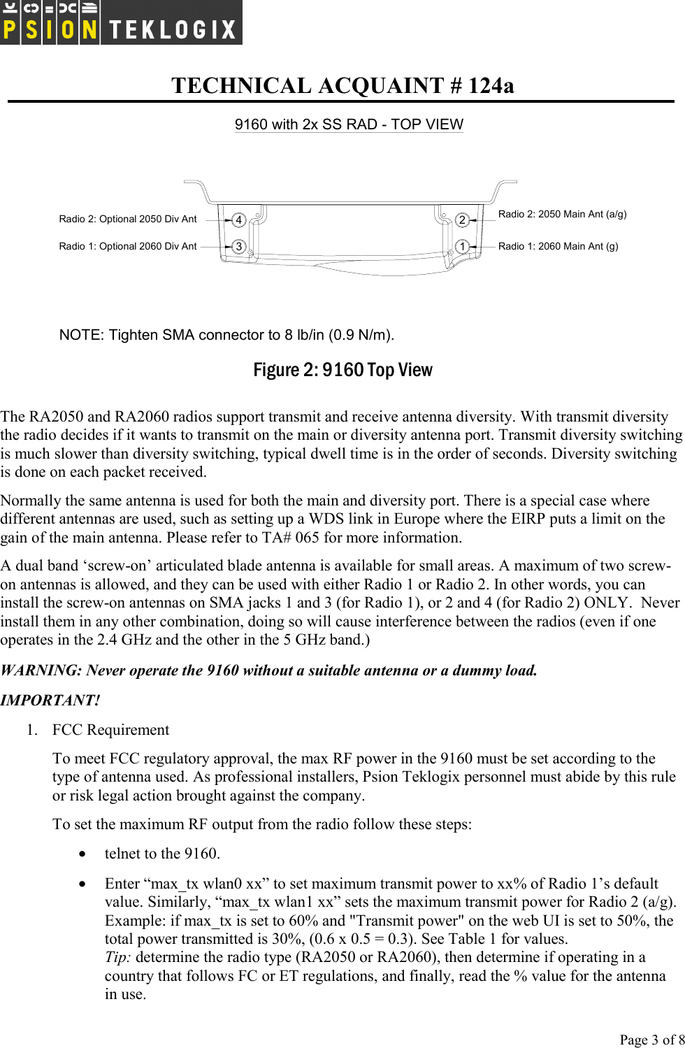   TECHNICAL ACQUAINT # 124a  Page 3 of 8     9160 with 2x SS RAD - TOP VIEWRadio 1: Optional 2060 Div Ant 3412Radio 1: 2060 Main Ant (g)Radio 2: 2050 Main Ant (a/g) Radio 2: Optional 2050 Div Ant NOTE: Tighten SMA connector to 8 lb/in (0.9 N/m).    Figure 2: 9160 Top View The RA2050 and RA2060 radios support transmit and receive antenna diversity. With transmit diversity the radio decides if it wants to transmit on the main or diversity antenna port. Transmit diversity switching is much slower than diversity switching, typical dwell time is in the order of seconds. Diversity switching is done on each packet received. Normally the same antenna is used for both the main and diversity port. There is a special case where different antennas are used, such as setting up a WDS link in Europe where the EIRP puts a limit on the gain of the main antenna. Please refer to TA# 065 for more information.   A dual band ‘screw-on’ articulated blade antenna is available for small areas. A maximum of two screw-on antennas is allowed, and they can be used with either Radio 1 or Radio 2. In other words, you can install the screw-on antennas on SMA jacks 1 and 3 (for Radio 1), or 2 and 4 (for Radio 2) ONLY.  Never install them in any other combination, doing so will cause interference between the radios (even if one operates in the 2.4 GHz and the other in the 5 GHz band.)   WARNING: Never operate the 9160 without a suitable antenna or a dummy load.  IMPORTANT! 1.  FCC Requirement To meet FCC regulatory approval, the max RF power in the 9160 must be set according to the type of antenna used. As professional installers, Psion Teklogix personnel must abide by this rule or risk legal action brought against the company. To set the maximum RF output from the radio follow these steps: • telnet to the 9160. • Enter “max_tx wlan0 xx” to set maximum transmit power to xx% of Radio 1’s default value. Similarly, “max_tx wlan1 xx” sets the maximum transmit power for Radio 2 (a/g).  Example: if max_tx is set to 60% and &quot;Transmit power&quot; on the web UI is set to 50%, the total power transmitted is 30%, (0.6 x 0.5 = 0.3). See Table 1 for values.  Tip: determine the radio type (RA2050 or RA2060), then determine if operating in a country that follows FC or ET regulations, and finally, read the % value for the antenna  in use.  