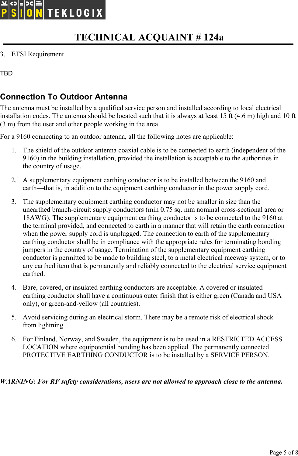   TECHNICAL ACQUAINT # 124a  Page 5 of 8     3. ETSI Requirement  TBD  Connection To Outdoor Antenna  The antenna must be installed by a qualified service person and installed according to local electrical installation codes. The antenna should be located such that it is always at least 15 ft (4.6 m) high and 10 ft (3 m) from the user and other people working in the area. For a 9160 connecting to an outdoor antenna, all the following notes are applicable: 1.  The shield of the outdoor antenna coaxial cable is to be connected to earth (independent of the 9160) in the building installation, provided the installation is acceptable to the authorities in the country of usage. 2.  A supplementary equipment earthing conductor is to be installed between the 9160 and earth—that is, in addition to the equipment earthing conductor in the power supply cord.   3.  The supplementary equipment earthing conductor may not be smaller in size than the unearthed branch-circuit supply conductors (min 0.75 sq. mm nominal cross-sectional area or 18AWG). The supplementary equipment earthing conductor is to be connected to the 9160 at the terminal provided, and connected to earth in a manner that will retain the earth connection when the power supply cord is unplugged. The connection to earth of the supplementary earthing conductor shall be in compliance with the appropriate rules for terminating bonding jumpers in the country of usage. Termination of the supplementary equipment earthing conductor is permitted to be made to building steel, to a metal electrical raceway system, or to any earthed item that is permanently and reliably connected to the electrical service equipment earthed. 4.  Bare, covered, or insulated earthing conductors are acceptable. A covered or insulated earthing conductor shall have a continuous outer finish that is either green (Canada and USA only), or green-and-yellow (all countries). 5.  Avoid servicing during an electrical storm. There may be a remote risk of electrical shock from lightning. 6.  For Finland, Norway, and Sweden, the equipment is to be used in a RESTRICTED ACCESS LOCATION where equipotential bonding has been applied. The permanently connected PROTECTIVE EARTHING CONDUCTOR is to be installed by a SERVICE PERSON.   WARNING: For RF safety considerations, users are not allowed to approach close to the antenna.  