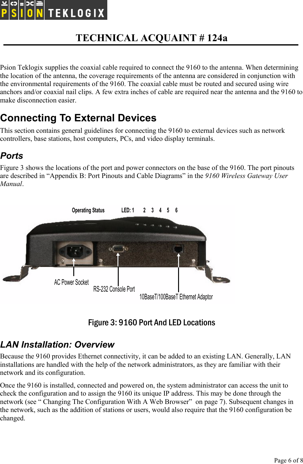   TECHNICAL ACQUAINT # 124a  Page 6 of 8      Psion Teklogix supplies the coaxial cable required to connect the 9160 to the antenna. When determining the location of the antenna, the coverage requirements of the antenna are considered in conjunction with the environmental requirements of the 9160. The coaxial cable must be routed and secured using wire anchors and/or coaxial nail clips. A few extra inches of cable are required near the antenna and the 9160 to make disconnection easier. Connecting To External Devices This section contains general guidelines for connecting the 9160 to external devices such as network controllers, base stations, host computers, PCs, and video display terminals. Ports Figure 3 shows the locations of the port and power connectors on the base of the 9160. The port pinouts are described in “Appendix B: Port Pinouts and Cable Diagrams” in the 9160 Wireless Gateway User Manual.   Figure 3: 9160 Port And LED Locations LAN Installation: Overview Because the 9160 provides Ethernet connectivity, it can be added to an existing LAN. Generally, LAN installations are handled with the help of the network administrators, as they are familiar with their network and its configuration. Once the 9160 is installed, connected and powered on, the system administrator can access the unit to check the configuration and to assign the 9160 its unique IP address. This may be done through the network (see “ Changing The Configuration With A Web Browser”  on page 7). Subsequent changes in the network, such as the addition of stations or users, would also require that the 9160 configuration be changed. AC Power Socket10BaseT/100BaseT Ethernet AdaptorRS-232 Console PortLED: 1 4 5 632Operating Status 