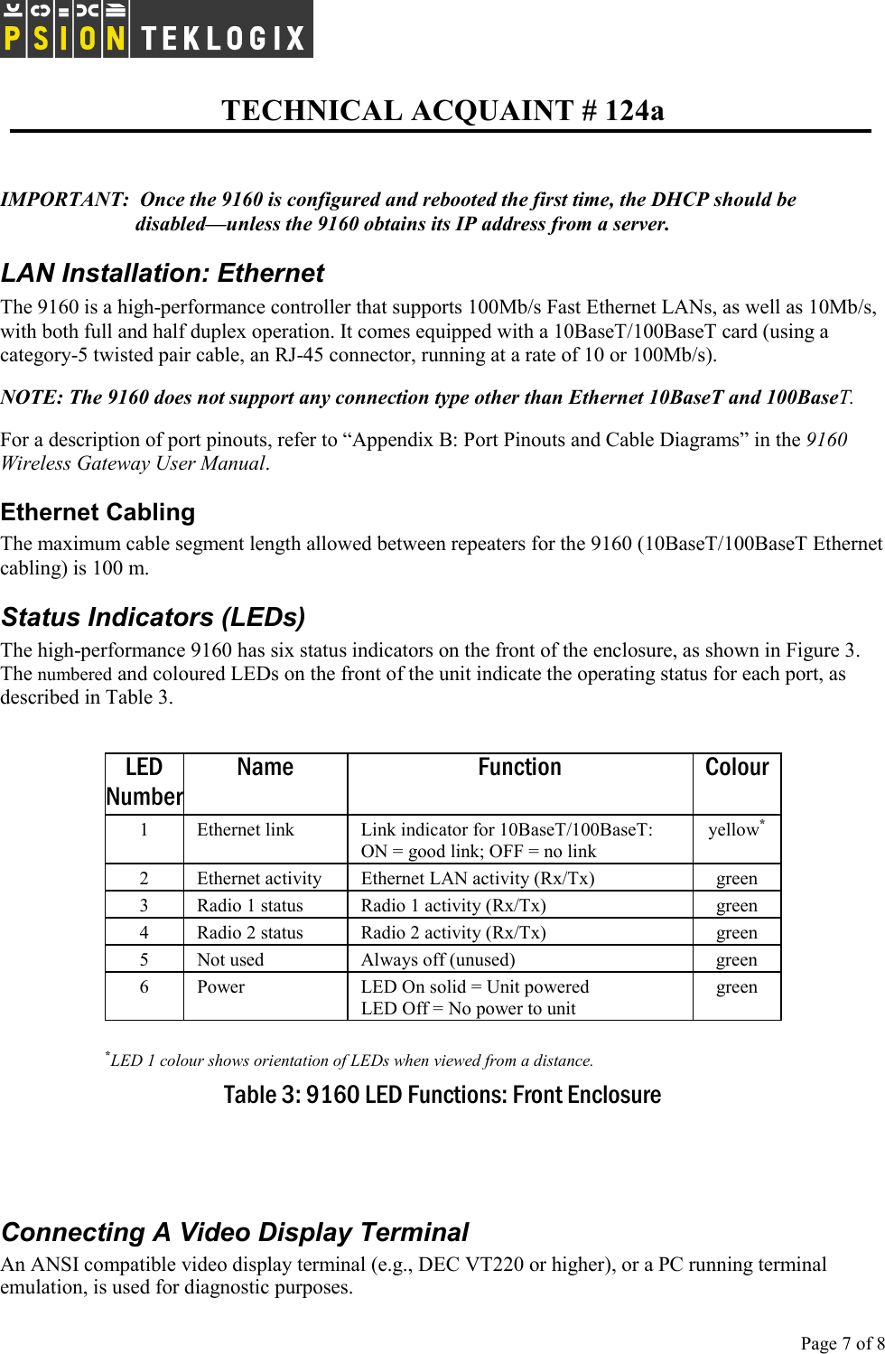   TECHNICAL ACQUAINT # 124a  Page 7 of 8      IMPORTANT:  Once the 9160 is configured and rebooted the first time, the DHCP should be disabled—unless the 9160 obtains its IP address from a server. LAN Installation: Ethernet The 9160 is a high-performance controller that supports 100Mb/s Fast Ethernet LANs, as well as 10Mb/s, with both full and half duplex operation. It comes equipped with a 10BaseT/100BaseT card (using a category-5 twisted pair cable, an RJ-45 connector, running at a rate of 10 or 100Mb/s).  NOTE: The 9160 does not support any connection type other than Ethernet 10BaseT and 100BaseT. For a description of port pinouts, refer to “Appendix B: Port Pinouts and Cable Diagrams” in the 9160 Wireless Gateway User Manual. Ethernet Cabling The maximum cable segment length allowed between repeaters for the 9160 (10BaseT/100BaseT Ethernet cabling) is 100 m.  Status Indicators (LEDs) The high-performance 9160 has six status indicators on the front of the enclosure, as shown in Figure 3. The numbered and coloured LEDs on the front of the unit indicate the operating status for each port, as described in Table 3.  LED Number Name Function Colour 1  Ethernet link   Link indicator for 10BaseT/100BaseT:  ON = good link; OFF = no link yellow* 2  Ethernet activity   Ethernet LAN activity (Rx/Tx)  green 3  Radio 1 status  Radio 1 activity (Rx/Tx)  green 4  Radio 2 status  Radio 2 activity (Rx/Tx)  green 5  Not used  Always off (unused)  green 6  Power  LED On solid = Unit powered LED Off = No power to unit green  *LED 1 colour shows orientation of LEDs when viewed from a distance. Table 3: 9160 LED Functions: Front Enclosure   Connecting A Video Display Terminal An ANSI compatible video display terminal (e.g., DEC VT220 or higher), or a PC running terminal emulation, is used for diagnostic purposes. 