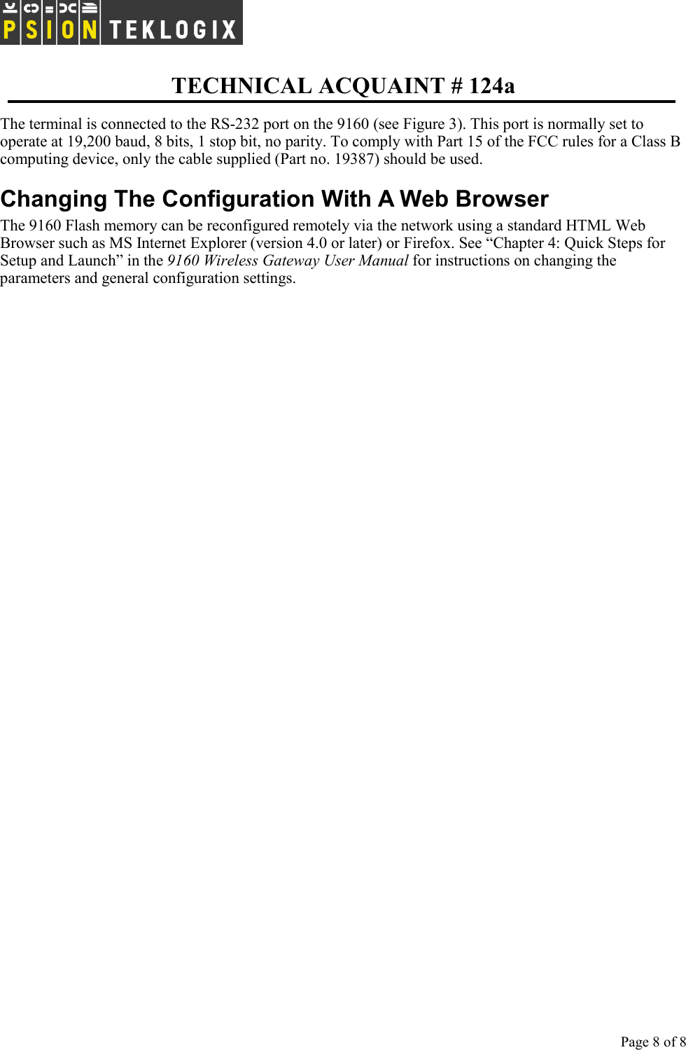   TECHNICAL ACQUAINT # 124a  Page 8 of 8     The terminal is connected to the RS-232 port on the 9160 (see Figure 3). This port is normally set to operate at 19,200 baud, 8 bits, 1 stop bit, no parity. To comply with Part 15 of the FCC rules for a Class B computing device, only the cable supplied (Part no. 19387) should be used. Changing The Configuration With A Web Browser The 9160 Flash memory can be reconfigured remotely via the network using a standard HTML Web Browser such as MS Internet Explorer (version 4.0 or later) or Firefox. See “Chapter 4: Quick Steps for Setup and Launch” in the 9160 Wireless Gateway User Manual for instructions on changing the parameters and general configuration settings. 