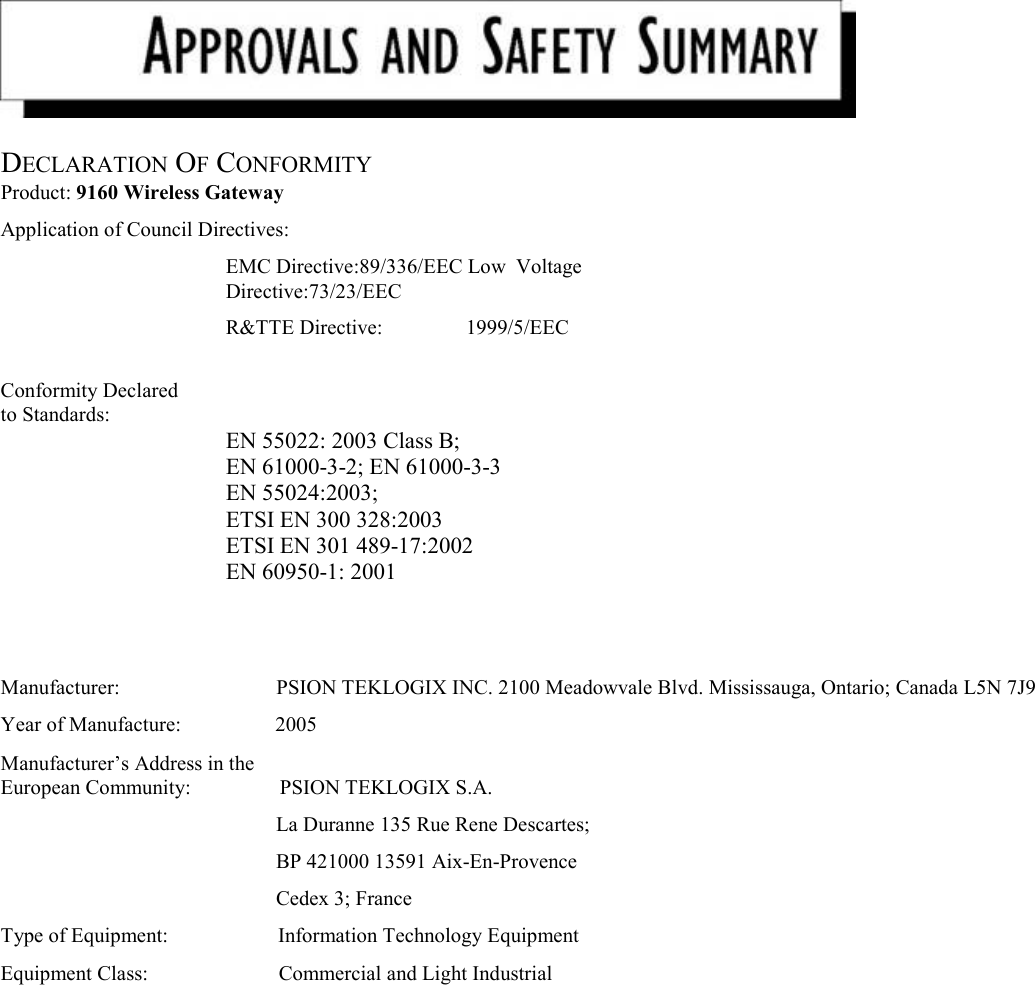     DECLARATION OF CONFORMITY  Product: 9160 Wireless Gateway  Application of Council Directives:  EMC Directive:89/336/EEC Low  Voltage Directive:73/23/EEC R&amp;TTE Directive:                1999/5/EEC   Conformity Declared  to Standards:         EN 55022: 2003 Class B;  EN 61000-3-2; EN 61000-3-3 EN 55024:2003;  ETSI EN 300 328:2003 ETSI EN 301 489-17:2002 EN 60950-1: 2001    Manufacturer:                              PSION TEKLOGIX INC. 2100 Meadowvale Blvd. Mississauga, Ontario; Canada L5N 7J9  Year of Manufacture:                  2005  Manufacturer’s Address in the  European Community:                 PSION TEKLOGIX S.A.  La Duranne 135 Rue Rene Descartes;  BP 421000 13591 Aix-En-Provence  Cedex 3; France  Type of Equipment:                     Information Technology Equipment  Equipment Class:                         Commercial and Light Industrial    