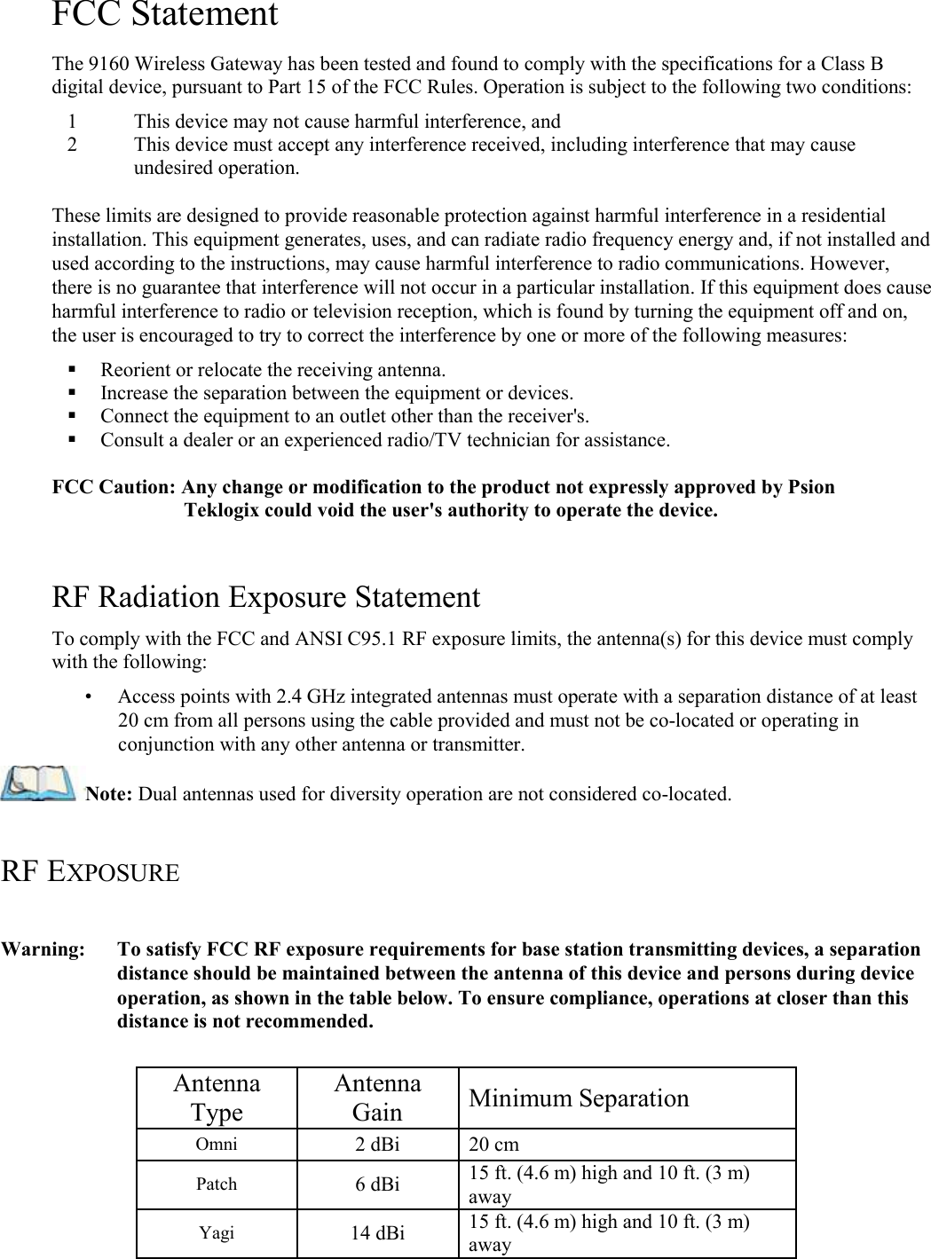   FCC Statement  The 9160 Wireless Gateway has been tested and found to comply with the specifications for a Class B digital device, pursuant to Part 15 of the FCC Rules. Operation is subject to the following two conditions:  1 This device may not cause harmful interference, and  2 This device must accept any interference received, including interference that may cause undesired operation.   These limits are designed to provide reasonable protection against harmful interference in a residential installation. This equipment generates, uses, and can radiate radio frequency energy and, if not installed and used according to the instructions, may cause harmful interference to radio communications. However, there is no guarantee that interference will not occur in a particular installation. If this equipment does cause harmful interference to radio or television reception, which is found by turning the equipment off and on, the user is encouraged to try to correct the interference by one or more of the following measures:   Reorient or relocate the receiving antenna.   Increase the separation between the equipment or devices.   Connect the equipment to an outlet other than the receiver&apos;s.   Consult a dealer or an experienced radio/TV technician for assistance.   FCC Caution: Any change or modification to the product not expressly approved by Psion Teklogix could void the user&apos;s authority to operate the device.   RF Radiation Exposure Statement  To comply with the FCC and ANSI C95.1 RF exposure limits, the antenna(s) for this device must comply with the following:  •     Access points with 2.4 GHz integrated antennas must operate with a separation distance of at least 20 cm from all persons using the cable provided and must not be co-located or operating in conjunction with any other antenna or transmitter.  Note: Dual antennas used for diversity operation are not considered co-located.  RF EXPOSURE  Warning:  To satisfy FCC RF exposure requirements for base station transmitting devices, a separation distance should be maintained between the antenna of this device and persons during device operation, as shown in the table below. To ensure compliance, operations at closer than this distance is not recommended.  Antenna Type  Antenna Gain   Minimum Separation  Omni   2 dBi   20 cm  Patch  6 dBi  15 ft. (4.6 m) high and 10 ft. (3 m) away  Yagi  14 dBi   15 ft. (4.6 m) high and 10 ft. (3 m) away  