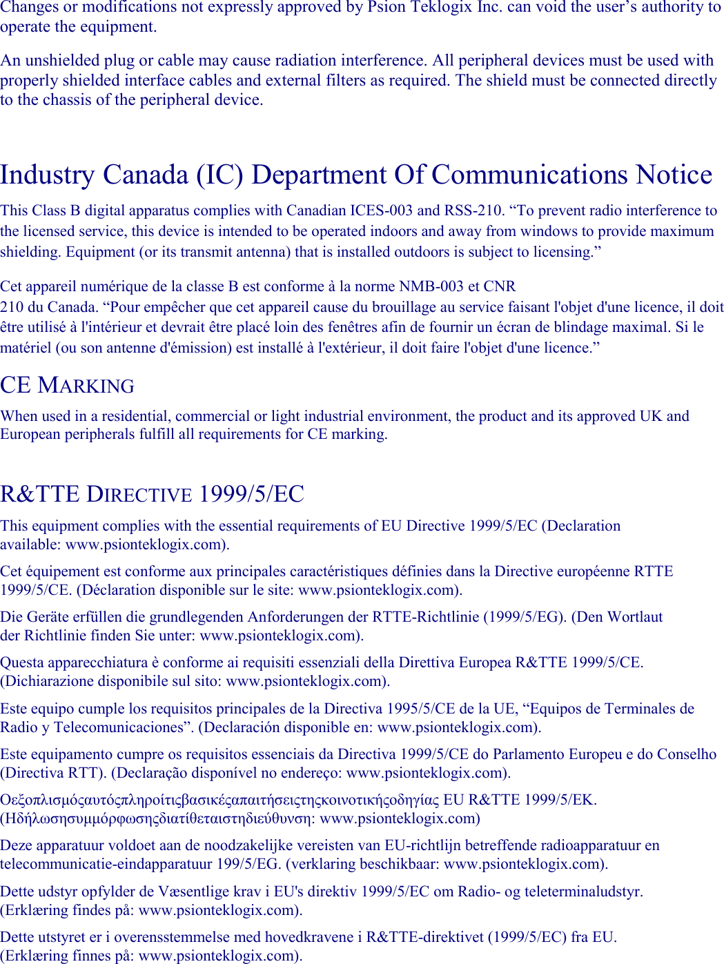    Changes or modifications not expressly approved by Psion Teklogix Inc. can void the user’s authority to operate the equipment.  An unshielded plug or cable may cause radiation interference. All peripheral devices must be used with properly shielded interface cables and external filters as required. The shield must be connected directly to the chassis of the peripheral device.    Industry Canada (IC) Department Of Communications Notice  This Class B digital apparatus complies with Canadian ICES-003 and RSS-210. “To prevent radio interference to the licensed service, this device is intended to be operated indoors and away from windows to provide maximum shielding. Equipment (or its transmit antenna) that is installed outdoors is subject to licensing.”  Cet appareil numérique de la classe B est conforme à la norme NMB-003 et CNR 210 du Canada. “Pour empêcher que cet appareil cause du brouillage au service faisant l&apos;objet d&apos;une licence, il doit être utilisé à l&apos;intérieur et devrait être placé loin des fenêtres afin de fournir un écran de blindage maximal. Si le matériel (ou son antenne d&apos;émission) est installé à l&apos;extérieur, il doit faire l&apos;objet d&apos;une licence.”  CE MARKING  When used in a residential, commercial or light industrial environment, the product and its approved UK and European peripherals fulfill all requirements for CE marking.   R&amp;TTE DIRECTIVE 1999/5/EC  This equipment complies with the essential requirements of EU Directive 1999/5/EC (Declaration available: www.psionteklogix.com).  Cet équipement est conforme aux principales caractéristiques définies dans la Directive européenne RTTE 1999/5/CE. (Déclaration disponible sur le site: www.psionteklogix.com).  Die Geräte erfüllen die grundlegenden Anforderungen der RTTE-Richtlinie (1999/5/EG). (Den Wortlaut der Richtlinie finden Sie unter: www.psionteklogix.com).  Questa apparecchiatura è conforme ai requisiti essenziali della Direttiva Europea R&amp;TTE 1999/5/CE. (Dichiarazione disponibile sul sito: www.psionteklogix.com).  Este equipo cumple los requisitos principales de la Directiva 1995/5/CE de la UE, “Equipos de Terminales de Radio y Telecomunicaciones”. (Declaración disponible en: www.psionteklogix.com).  Este equipamento cumpre os requisitos essenciais da Directiva 1999/5/CE do Parlamento Europeu e do Conselho (Directiva RTT). (Declaração disponível no endereço: www.psionteklogix.com).  Οεξοπλισµόςαυτόςπληροίτιςβασικέςαπαιτήσειςτηςκοινοτικήςοδηγίας EU R&amp;TTE 1999/5/EΚ. (Ηδήλωσησυµµόρφωσηςδιατίθεταιστηδιεύθυνση: www.psionteklogix.com)  Deze apparatuur voldoet aan de noodzakelijke vereisten van EU-richtlijn betreffende radioapparatuur en telecommunicatie-eindapparatuur 199/5/EG. (verklaring beschikbaar: www.psionteklogix.com).  Dette udstyr opfylder de Væsentlige krav i EU&apos;s direktiv 1999/5/EC om Radio- og teleterminaludstyr. (Erklæring findes på: www.psionteklogix.com).  Dette utstyret er i overensstemmelse med hovedkravene i R&amp;TTE-direktivet (1999/5/EC) fra EU. (Erklæring finnes på: www.psionteklogix.com).  