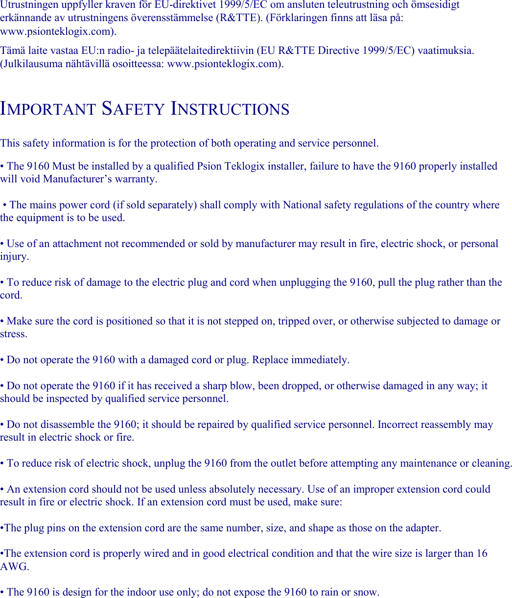   Utrustningen uppfyller kraven för EU-direktivet 1999/5/EC om ansluten teleutrustning och ömsesidigt erkännande av utrustningens överensstämmelse (R&amp;TTE). (Förklaringen finns att läsa på: www.psionteklogix.com).  Tämä laite vastaa EU:n radio- ja telepäätelaitedirektiivin (EU R&amp;TTE Directive 1999/5/EC) vaatimuksia. (Julkilausuma nähtävillä osoitteessa: www.psionteklogix.com).  IMPORTANT SAFETY INSTRUCTIONS This safety information is for the protection of both operating and service personnel.  • The 9160 Must be installed by a qualified Psion Teklogix installer, failure to have the 9160 properly installed will void Manufacturer’s warranty.   • The mains power cord (if sold separately) shall comply with National safety regulations of the country where the equipment is to be used.  • Use of an attachment not recommended or sold by manufacturer may result in fire, electric shock, or personal injury.  • To reduce risk of damage to the electric plug and cord when unplugging the 9160, pull the plug rather than the cord.  • Make sure the cord is positioned so that it is not stepped on, tripped over, or otherwise subjected to damage or stress.  • Do not operate the 9160 with a damaged cord or plug. Replace immediately.  • Do not operate the 9160 if it has received a sharp blow, been dropped, or otherwise damaged in any way; it should be inspected by qualified service personnel.  • Do not disassemble the 9160; it should be repaired by qualified service personnel. Incorrect reassembly may result in electric shock or fire.  • To reduce risk of electric shock, unplug the 9160 from the outlet before attempting any maintenance or cleaning.  • An extension cord should not be used unless absolutely necessary. Use of an improper extension cord could result in fire or electric shock. If an extension cord must be used, make sure:  •The plug pins on the extension cord are the same number, size, and shape as those on the adapter.  •The extension cord is properly wired and in good electrical condition and that the wire size is larger than 16 AWG.  • The 9160 is design for the indoor use only; do not expose the 9160 to rain or snow.  