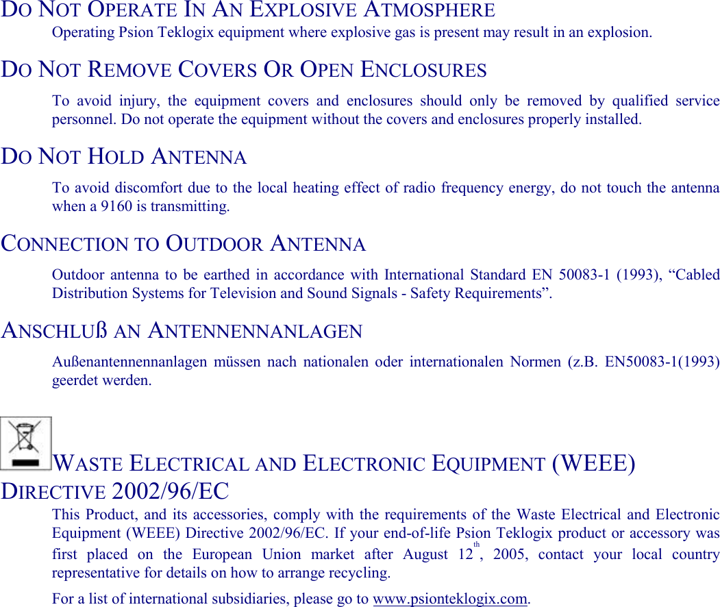   DO NOT OPERATE IN AN EXPLOSIVE ATMOSPHERE  Operating Psion Teklogix equipment where explosive gas is present may result in an explosion.  DO NOT REMOVE COVERS OR OPEN ENCLOSURES  To avoid injury, the equipment covers and enclosures should only be removed by qualified service personnel. Do not operate the equipment without the covers and enclosures properly installed.  DO NOT HOLD ANTENNA  To avoid discomfort due to the local heating effect of radio frequency energy, do not touch the antenna when a 9160 is transmitting.  CONNECTION TO OUTDOOR ANTENNA  Outdoor antenna to be earthed in accordance with International Standard EN 50083-1 (1993), “Cabled Distribution Systems for Television and Sound Signals - Safety Requirements”.  ANSCHLUß AN ANTENNENNANLAGEN  Außenantennennanlagen müssen nach nationalen oder internationalen Normen (z.B. EN50083-1(1993) geerdet werden.   WASTE ELECTRICAL AND ELECTRONIC EQUIPMENT (WEEE) DIRECTIVE 2002/96/EC  This Product, and its accessories, comply with the requirements of the Waste Electrical and Electronic Equipment (WEEE) Directive 2002/96/EC. If your end-of-life Psion Teklogix product or accessory was first placed on the European Union market after August 12th, 2005, contact your local country representative for details on how to arrange recycling.  For a list of international subsidiaries, please go to www.psionteklogix.com.  
