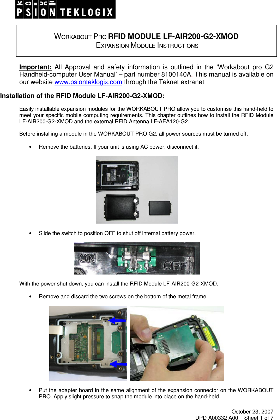 October 23, 2007 DPD A00332 A00    Sheet 1 of 7     WORKABOUT PRO RFID MODULE LF-AIR200-G2-XMOD  EXPANSION MODULE INSTRUCTIONS   Important:  All  Approval  and  safety  information  is  outlined  in  the  ‘Workabout  pro  G2 Handheld-computer User Manual’ – part number 8100140A. This manual is available on our website www.psionteklogix.com through the Teknet extranet  Installation of the RFID Module LF-AIR200-G2-XMOD:  Easily installable expansion modules for the WORKABOUT PRO allow you to customise this hand-held to meet your specific mobile computing requirements. This chapter outlines how to install the RFID Module LF-AIR200-G2-XMOD and the external RFID Antenna LF-AEA120-G2.  Before installing a module in the WORKABOUT PRO G2, all power sources must be turned off.  •  Remove the batteries. If your unit is using AC power, disconnect it.    •  Slide the switch to position OFF to shut off internal battery power.    With the power shut down, you can install the RFID Module LF-AIR200-G2-XMOD.  •  Remove and discard the two screws on the bottom of the metal frame.        •  Put the adapter board in the same alignment of  the expansion connector on the WORKABOUT PRO. Apply slight pressure to snap the module into place on the hand-held.  