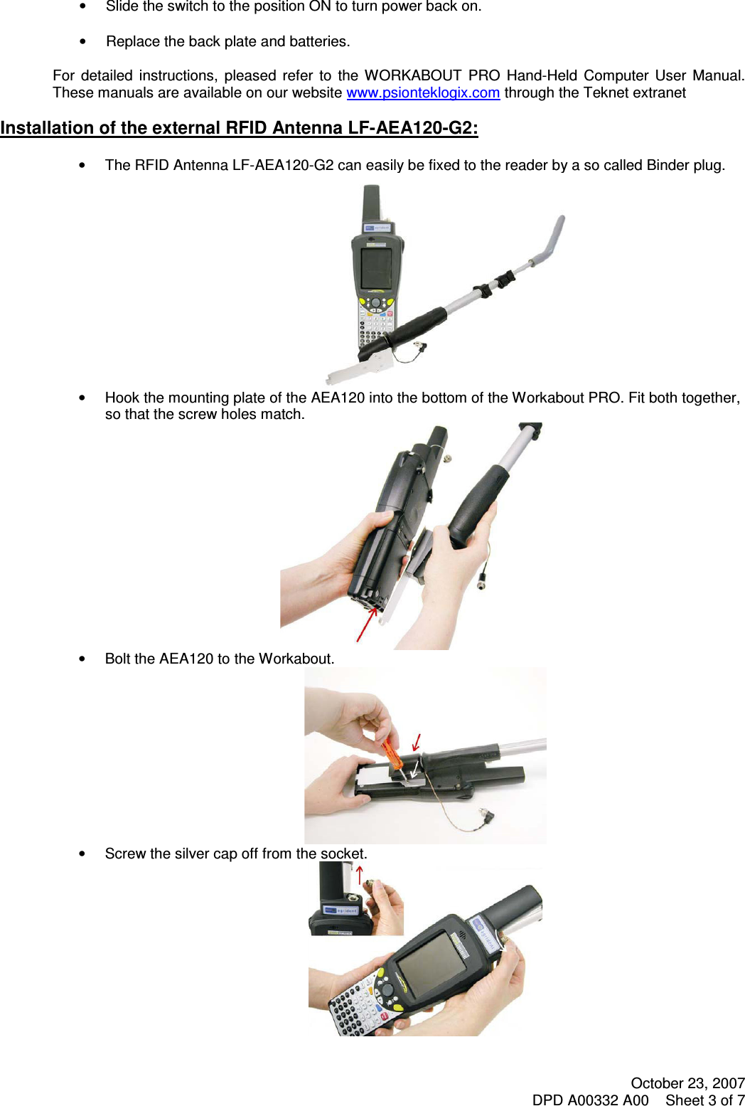 October 23, 2007 DPD A00332 A00    Sheet 3 of 7    •  Slide the switch to the position ON to turn power back on.  •  Replace the back plate and batteries.  For  detailed  instructions,  pleased  refer  to  the  WORKABOUT  PRO  Hand-Held  Computer  User  Manual. These manuals are available on our website www.psionteklogix.com through the Teknet extranet  Installation of the external RFID Antenna LF-AEA120-G2:  •  The RFID Antenna LF-AEA120-G2 can easily be fixed to the reader by a so called Binder plug.  •  Hook the mounting plate of the AEA120 into the bottom of the Workabout PRO. Fit both together, so that the screw holes match.  •  Bolt the AEA120 to the Workabout.  •  Screw the silver cap off from the socket.  