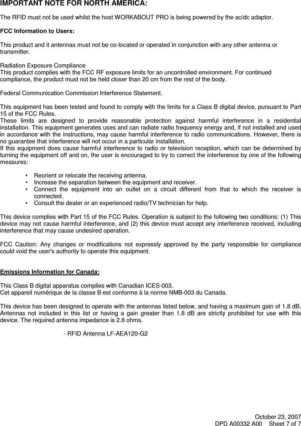 October 23, 2007 DPD A00332 A00    Sheet 7 of 7       IMPORTANT NOTE FOR NORTH AMERICA:  The RFID must not be used whilst the host WORKABOUT PRO is being powered by the ac/dc adaptor.  FCC Information to Users:  This product and it antennas must not be co-located or operated in conjunction with any other antenna or transmitter.  Radiation Exposure Compliance This product complies with the FCC RF exposure limits for an uncontrolled environment. For continued compliance, the product must not be held closer than 20 cm from the rest of the body.  Federal Communication Commission Interference Statement.  This equipment has been tested and found to comply with the limits for a Class B digital device, pursuant to Part 15 of the FCC Rules. These  limits  are  designed  to  provide  reasonable  protection  against  harmful  interference  in  a  residential installation. This equipment generates uses and can radiate radio frequency energy and, if not installed and used in accordance with the instructions, may cause harmful interference to radio communications. However, there is no guarantee that interference will not occur in a particular installation.  If this equipment does cause harmful interference  to  radio  or  television reception,  which  can  be determined  by turning the equipment off and on, the user is encouraged to try to correct the interference by one of the following measures:   •   Reorient or relocate the receiving antenna. •   Increase the separation between the equipment and receiver. •   Connect  the  equipment  into  an  outlet  on  a  circuit  different  from  that  to  which  the  receiver  is connected. •   Consult the dealer or an experienced radio/TV technician for help.   This device complies with Part 15 of the FCC Rules. Operation is subject to the following two conditions: (1) This device may not cause harmful interference, and (2) this device must accept any interference received, including interference that may cause undesired operation.   FCC  Caution:  Any  changes  or  modifications  not  expressly  approved  by  the  party  responsible  for  compliance could void the user&apos;s authority to operate this equipment.   Emissions Information for Canada:  This Class B digital apparatus complies with Canadian ICES-003. Cet appareil numérique de la classe B est conforme à la norme NMB-003 du Canada.  This device has been designed to operate with the antennas listed below, and having a maximum gain of 1.8 dB. Antennas  not  included  in  this  list  or  having  a  gain  greater  than  1.8  dB  are  strictly  prohibited  for  use  with  this device. The required antenna impedance is 2.8 ohms.  - RFID Antenna LF-AEA120-G2   