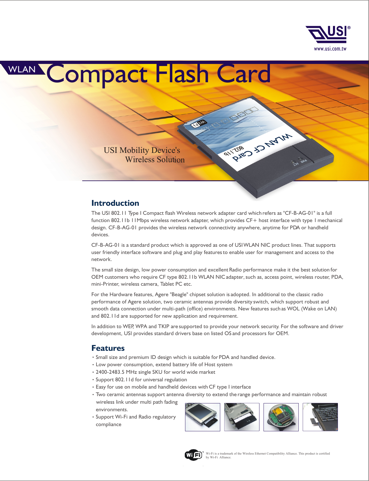 FeaturesSmall size and premium ID design which is suitable for PDA and handled device.Low power consumption, extend battery life of Host system2400-2483.5 MHz single SKU for world wide marketSupport 802.11d for universal regulation Easy for use on mobile and handheld devices with CF type I interfaceTwo ceramic antennas support antenna diversity to extend the range performance and maintain robust     wireless link under multi path fading     environments.Support Wi-Fi and Radio regulatory     complianceWi-Fi is a trademark of the Wireless Ethernet Compatibility Alliance. This product is certified by Wi-Fi  Alliance.Introduction Compact Flash Card USI Mobility Device&apos;s           Wireless SolutionWLANThe USI 802.11 Type I Compact flash Wireless network adapter card which refers as &quot;CF-B-AG-01&quot; is a full function 802.11b 11Mbps wireless network adapter, which provides CF+ host interface with type 1 mechanical design. CF-B-AG-01 provides the wireless network connectivity anywhere, anytime for PDA or handheld devices.CF-B-AG-01 is a standard product which is approved as one of USI WLAN NIC product lines. That supports user friendly interface software and plug and play features to enable user for management and access to the network.The small size design, low power consumption and excellent Radio performance make it the best solution for OEM customers who require CF type 802.11b WLAN NIC adapter, such as, access point, wireless router, PDA, mini-Printer, wireless camera, Tablet PC etc.For the Hardware features, Agere &quot;Beagle&quot; chipset solution is adopted. In additional to the classic radio performance of Agere solution, two ceramic antennas provide diversity switch, which support robust and smooth data connection under multi-path (office) environments. New features such as WOL (Wake on LAN) and 802.11d are supported for new application and requirement.In addition to WEP, WPA and TKIP are supported to provide your network security. For the software and driver development, USI provides standard drivers base on listed OS and processors for OEM. www.usi.com.tw