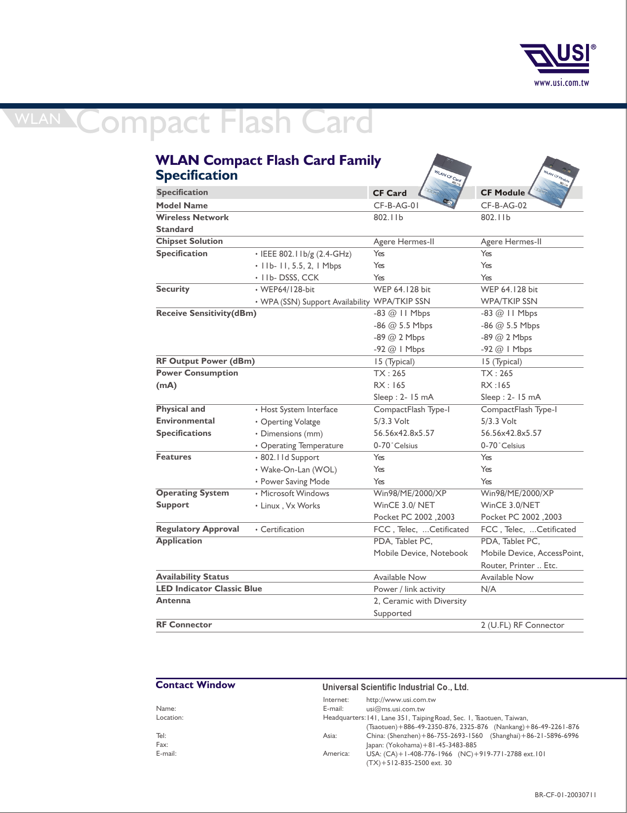 www.usi.com.twWLAN Compact Flash Card Family SpecificationIEEE 802.11b/g (2.4-GHz)11b- 11, 5.5, 2, 1 Mbps11b- DSSS, CCKWEP64/128-bitWPA (SSN) Support AvailabilityHost System InterfaceOperting VolatgeDimensions (mm)Operating Temperature802.11d SupportWake-On-Lan (WOL)Power Saving ModeMicrosoft WindowsLinux , Vx WorksCertification CF-B-AG-02802.11bAgere Hermes-IIYesYesYesWEP 64.128 bitWPA/TKIP SSN-83 @ 11 Mbps-86 @ 5.5 Mbps-89 @ 2 Mbps-92 @ 1 Mbps15 (Typical) TX : 265RX :165Sleep : 2- 15 mA CompactFlash Type-I5/3.3 Volt56.56x42.8x5.570-70 CelsiusYesYesYesWin98/ME/2000/XP WinCE 3.0/NET Pocket PC 2002 ,2003FCC , Telec,  ...Cetificated PDA, Tablet PC, Mobile Device, AccessPoint, Router, Printer .. Etc.Available NowN/A2 (U.FL) RF ConnectorCF-B-AG-01802.11bAgere Hermes-IIYesYesYesWEP 64.128 bitWPA/TKIP SSN-83 @ 11 Mbps-86 @ 5.5 Mbps-89 @ 2 Mbps-92 @ 1 Mbps15 (Typical) TX : 265RX : 165Sleep : 2- 15 mA CompactFlash Type-I5/3.3 Volt56.56x42.8x5.570-70 CelsiusYesYesYesWin98/ME/2000/XPWinCE 3.0/ NET Pocket PC 2002 ,2003FCC , Telec,  ...Cetificated PDA, Tablet PC, Mobile Device, Notebook Available NowPower / link activity2, Ceramic with Diversity SupportedModel NameWireless Network StandardChipset SolutionSpecificationSecurityReceive Sensitivity(dBm)RF Output Power (dBm)Power Consumption (mA)Physical and Environmental SpecificationsFeaturesOperating System SupportRegulatory ApprovalApplicationAvailability StatusLED Indicator Classic BlueAntenna RF ConnectorSpecification CF Card CF ModuleWLAN Compact Flash Card Internet: E-mail: Headquarters:Asia:America:Name:Location:Tel:Fax:E-mail:http://www.usi.com.twusi@ms.usi.com.tw141, Lane 351, Taiping Road, Sec. 1, Tsaotuen, Taiwan,(Tsaotuen)+886-49-2350-876, 2325-876   (Nankang)+86-49-2261-876China: (Shenzhen)+86-755-2693-1560    (Shanghai)+86-21-5896-6996Japan: (Yokohama)+81-45-3483-885 USA: (CA)+1-408-776-1966   (NC)+919-771-2788 ext.101  (TX)+512-835-2500 ext. 30Contact WindowBR-CF-01-20030711