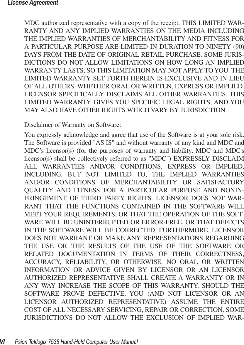  License AgreementVI Psion Teklogix 7535 Hand-Held Computer User Manual MDC authorized representative with a copy of the receipt. THIS LIMITED WAR-RANTY AND ANY IMPLIED WARRANTIES ON THE MEDIA INCLUDINGTHE IMPLIED WARRANTIES OF MERCHANTABILITY AND FITNESS FORA PARTICULAR PURPOSE ARE LIMITED IN DURATION TO NINETY (90)DAYS FROM THE DATE OF ORIGINAL RETAIL PURCHASE. SOME JURIS-DICTIONS DO NOT ALLOW LIMITATIONS ON HOW LONG AN IMPLIEDWARRANTY LASTS, SO THIS LIMITATION MAY NOT APPLY TO YOU. THELIMITED WARRANTY SET FORTH HEREIN IS EXCLUSIVE AND IN LIEUOF ALL OTHERS, WHETHER ORAL OR WRITTEN, EXPRESS OR IMPLIED.LICENSOR SPECIFICALLY DISCLAIMS ALL OTHER WARRANTIES. THISLIMITED WARRANTY GIVES YOU SPECIFIC LEGAL RIGHTS, AND YOUMAY ALSO HAVE OTHER RIGHTS WHICH VARY BY JURISDICTION.Disclaimer of Warranty on Software:You expressly acknowledge and agree that use of the Software is at your sole risk.The Software is provided &quot;AS IS&quot; and without warranty of any kind and MDC andMDC’s licensor(s) (for the purposes of warranty and liability, MDC and MDC&apos;slicensor(s) shall be collectively referred to as &quot;MDC&quot;) EXPRESSLY DISCLAIMALL WARRANTIES AND/OR CONDITIONS, EXPRESS OR IMPLIED,INCLUDING, BUT NOT LIMITED TO, THE IMPLIED WARRANTIESAND/OR CONDITIONS OF MERCHANTABILITY OR SATISFACTORYQUALITY AND FITNESS FOR A PARTICULAR PURPOSE AND NONIN-FRINGEMENT OF THIRD PARTY RIGHTS. LICENSOR DOES NOT WAR-RANT THAT THE FUNCTIONS CONTAINED IN THE SOFTWARE WILLMEET YOUR REQUIREMENTS, OR THAT THE OPERATION OF THE SOFT-WARE WILL BE UNINTERRUPTED OR ERROR-FREE, OR THAT DEFECTSIN THE SOFTWARE WILL BE CORRECTED. FURTHERMORE, LICENSORDOES NOT WARRANT OR MAKE ANY REPRESENTATIONS REGARDINGTHE USE OR THE RESULTS OF THE USE OF THE SOFTWARE ORRELATED DOCUMENTATION IN TERMS OF THEIR CORRECTNESS,ACCURACY, RELIABILITY, OR OTHERWISE. NO ORAL OR WRITTENINFORMATION OR ADVICE GIVEN BY LICENSOR OR AN LICENSORAUTHORIZED REPRESENTATIVE SHALL CREATE A WARRANTY OR INANY WAY INCREASE THE SCOPE OF THIS WARRANTY. SHOULD THESOFTWARE PROVE DEFECTIVE, YOU (AND NOT LICENSOR OR ANLICENSOR AUTHORIZED REPRESENTATIVE) ASSUME THE ENTIRECOST OF ALL NECESSARY SERVICING, REPAIR OR CORRECTION. SOMEJURISDICTIONS DO NOT ALLOW THE EXCLUSION OF IMPLIED WAR-