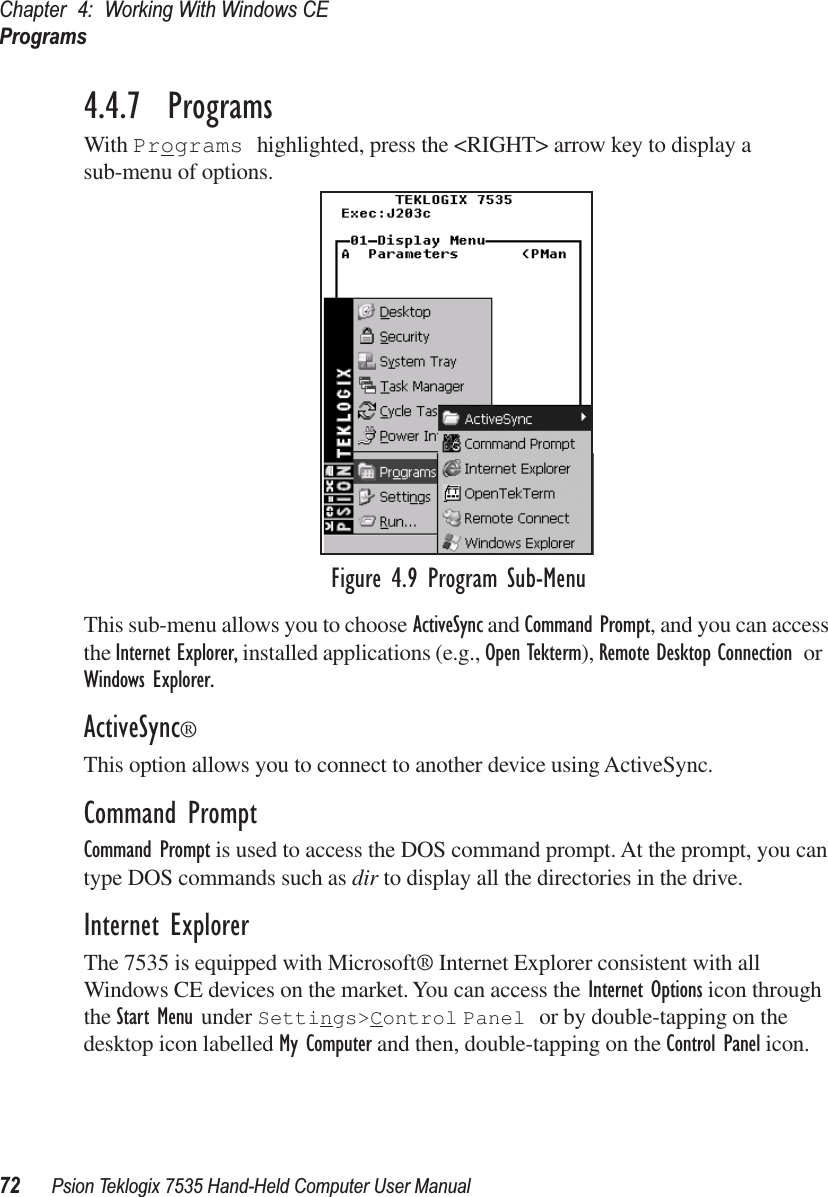 Chapter 4: Working With Windows CEPrograms72 Psion Teklogix 7535 Hand-Held Computer User Manual4.4.7  ProgramsWith Programs highlighted, press the &lt;RIGHT&gt; arrow key to display a sub-menu of options.Figure 4.9 Program Sub-MenuThis sub-menu allows you to choose ActiveSync and Command Prompt, and you can access the Internet Explorer, installed applications (e.g., Open Tekterm), Remote Desktop Connection or Windows Explorer.ActiveSync®This option allows you to connect to another device using ActiveSync.Command PromptCommand Prompt is used to access the DOS command prompt. At the prompt, you can type DOS commands such as dir to display all the directories in the drive.Internet ExplorerThe 7535 is equipped with Microsoft® Internet Explorer consistent with all Windows CE devices on the market. You can access the Internet Options icon through the Start Menu under Settings&gt;Control Panel or by double-tapping on the desktop icon labelled My Computer and then, double-tapping on the Control Panel icon.