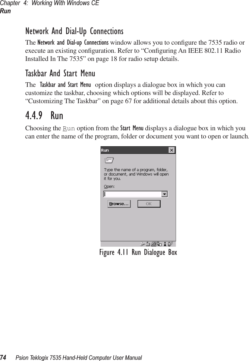 Chapter 4: Working With Windows CERun74 Psion Teklogix 7535 Hand-Held Computer User ManualNetwork And Dial-Up ConnectionsThe Network and Dial-up Connections window allows you to conﬁgure the 7535 radio or execute an existing conﬁguration. Refer to “Conﬁguring An IEEE 802.11 Radio Installed In The 7535” on page 18 for radio setup details.Taskbar And Start MenuThe Taskbar and Start Menu option displays a dialogue box in which you can customize the taskbar, choosing which options will be displayed. Refer to “Customizing The Taskbar” on page 67 for additional details about this option.4.4.9  RunChoosing the Run option from the Start Menu displays a dialogue box in which you can enter the name of the program, folder or document you want to open or launch.Figure 4.11 Run Dialogue Box