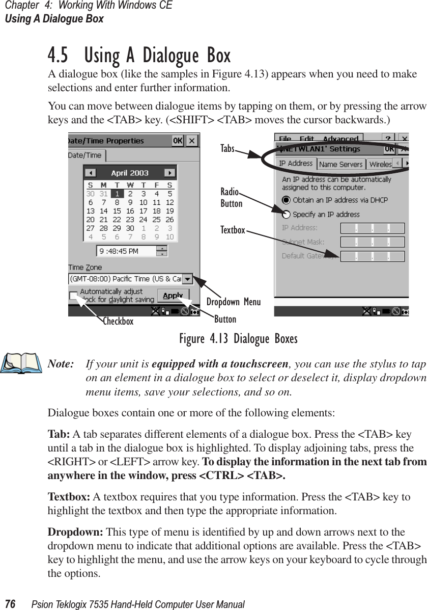 Chapter 4: Working With Windows CEUsing A Dialogue Box76 Psion Teklogix 7535 Hand-Held Computer User Manual4.5  Using A Dialogue BoxA dialogue box (like the samples in Figure 4.13) appears when you need to make selections and enter further information. You can move between dialogue items by tapping on them, or by pressing the arrow keys and the &lt;TAB&gt; key. (&lt;SHIFT&gt; &lt;TAB&gt; moves the cursor backwards.)Figure 4.13 Dialogue BoxesNote: If your unit is equipped with a touchscreen, you can use the stylus to tap on an element in a dialogue box to select or deselect it, display dropdown menu items, save your selections, and so on.Dialogue boxes contain one or more of the following elements:Tab: A tab separates different elements of a dialogue box. Press the &lt;TAB&gt; key until a tab in the dialogue box is highlighted. To display adjoining tabs, press the &lt;RIGHT&gt; or &lt;LEFT&gt; arrow key. To display the information in the next tab from anywhere in the window, press &lt;CTRL&gt; &lt;TAB&gt;.Textbox: A textbox requires that you type information. Press the &lt;TAB&gt; key to highlight the textbox and then type the appropriate information.Dropdown: This type of menu is identiﬁed by up and down arrows next to the dropdown menu to indicate that additional options are available. Press the &lt;TAB&gt; key to highlight the menu, and use the arrow keys on your keyboard to cycle through the options. CheckboxDropdown MenuButtonTextboxRadioButtonTabs