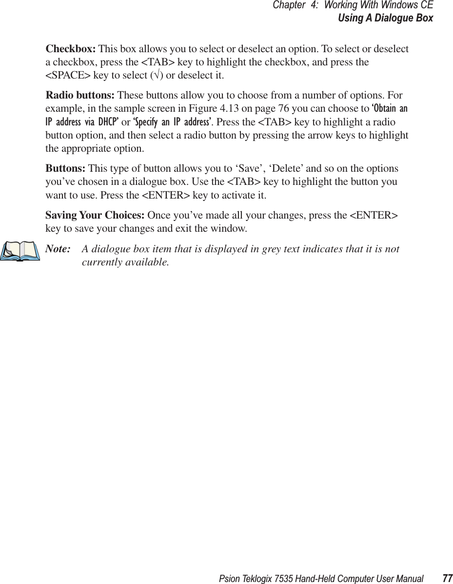 Psion Teklogix 7535 Hand-Held Computer User Manual 77Chapter 4: Working With Windows CEUsing A Dialogue BoxCheckbox: This box allows you to select or deselect an option. To select or deselect a checkbox, press the &lt;TAB&gt; key to highlight the checkbox, and press the &lt;SPACE&gt; key to select (√) or deselect it.Radio buttons: These buttons allow you to choose from a number of options. For example, in the sample screen in Figure 4.13 on page 76 you can choose to ‘Obtain an IP address via DHCP’ or ‘Specify an IP address’. Press the &lt;TAB&gt; key to highlight a radio button option, and then select a radio button by pressing the arrow keys to highlight the appropriate option.Buttons: This type of button allows you to ‘Save’, ‘Delete’ and so on the options you’ve chosen in a dialogue box. Use the &lt;TAB&gt; key to highlight the button you want to use. Press the &lt;ENTER&gt; key to activate it.Saving Your Choices: Once you’ve made all your changes, press the &lt;ENTER&gt; key to save your changes and exit the window.Note: A dialogue box item that is displayed in grey text indicates that it is not currently available.