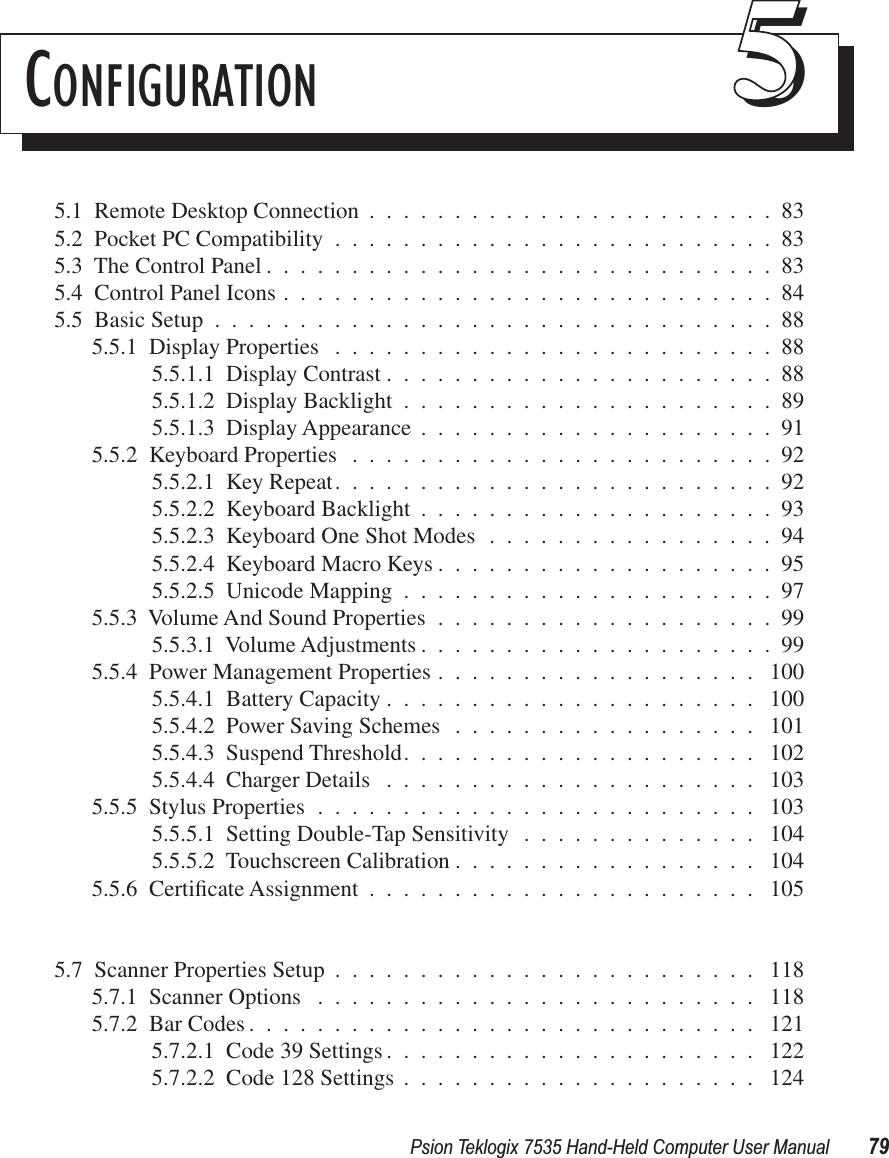 Psion Teklogix 7535 Hand-Held Computer User Manual 79CONFIGURATION 555.1  Remote Desktop Connection ........................835.2  Pocket PC Compatibility ..........................835.3  The Control Panel ..............................835.4  Control Panel Icons .............................845.5  Basic Setup .................................885.5.1  Display Properties ..........................885.5.1.1  Display Contrast .......................885.5.1.2  Display Backlight ......................895.5.1.3  Display Appearance .....................915.5.2  Keyboard Properties .........................925.5.2.1  Key Repeat..........................925.5.2.2  Keyboard Backlight .....................935.5.2.3  Keyboard One Shot Modes .................945.5.2.4  Keyboard Macro Keys ....................955.5.2.5  Unicode Mapping ......................975.5.3  Volume And Sound Properties ....................995.5.3.1  Volume Adjustments .....................995.5.4  Power Management Properties ................... 1005.5.4.1  Battery Capacity ...................... 1005.5.4.2  Power Saving Schemes .................. 1015.5.4.3  Suspend Threshold..................... 1025.5.4.4  Charger Details ...................... 1035.5.5  Stylus Properties .......................... 1035.5.5.1  Setting Double-Tap Sensitivity .............. 1045.5.5.2  Touchscreen Calibration .................. 1045.5.6  Certiﬁcate Assignment ....................... 1055.7  Scanner Properties Setup ......................... 1185.7.1  Scanner Options .......................... 1185.7.2  Bar Codes .............................. 1215.7.2.1  Code 39 Settings ...................... 1225.7.2.2  Code 128 Settings ..................... 124