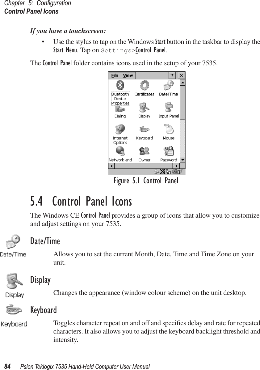 Chapter 5: ConﬁgurationControl Panel Icons84 Psion Teklogix 7535 Hand-Held Computer User ManualIf you have a touchscreen:• Use the stylus to tap on the Windows Start button in the taskbar to display the Start Menu. Tap on Settings&gt;Control Panel.The Control Panel folder contains icons used in the setup of your 7535. Figure 5.1 Control Panel5.4  Control Panel IconsThe Windows CE Control Panel provides a group of icons that allow you to customize and adjust settings on your 7535.Date/TimeAllows you to set the current Month, Date, Time and Time Zone on your unit.DisplayChanges the appearance (window colour scheme) on the unit desktop.KeyboardToggles character repeat on and off and speciﬁes delay and rate for repeated characters. It also allows you to adjust the keyboard backlight threshold and intensity.