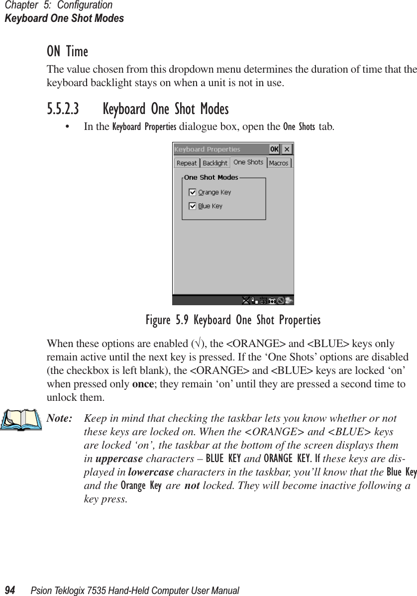 Chapter 5: ConﬁgurationKeyboard One Shot Modes94 Psion Teklogix 7535 Hand-Held Computer User ManualON TimeThe value chosen from this dropdown menu determines the duration of time that the keyboard backlight stays on when a unit is not in use.5.5.2.3 Keyboard One Shot Modes• In the Keyboard Properties dialogue box, open the One Shots tab.Figure 5.9 Keyboard One Shot PropertiesWhen these options are enabled (√), the &lt;ORANGE&gt; and &lt;BLUE&gt; keys only remain active until the next key is pressed. If the ‘One Shots’ options are disabled (the checkbox is left blank), the &lt;ORANGE&gt; and &lt;BLUE&gt; keys are locked ‘on’ when pressed only once; they remain ‘on’ until they are pressed a second time to unlock them.Note: Keep in mind that checking the taskbar lets you know whether or not these keys are locked on. When the &lt;ORANGE&gt; and &lt;BLUE&gt; keys are locked ‘on’, the taskbar at the bottom of the screen displays them in uppercase characters – BLUE KEY and ORANGE KEY. If these keys are dis-played in lowercase characters in the taskbar, you’ll know that the Blue Key and the Orange Key are not locked. They will become inactive following a key press.