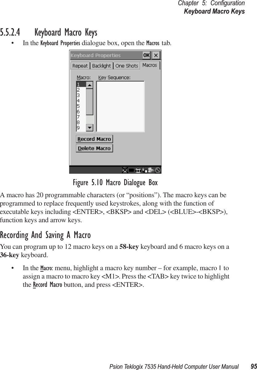 Psion Teklogix 7535 Hand-Held Computer User Manual 95Chapter 5: ConﬁgurationKeyboard Macro Keys5.5.2.4 Keyboard Macro Keys• In the Keyboard Properties dialogue box, open the Macros tab.Figure 5.10 Macro Dialogue BoxA macro has 20 programmable characters (or “positions”). The macro keys can be programmed to replace frequently used keystrokes, along with the function of executable keys including &lt;ENTER&gt;, &lt;BKSP&gt; and &lt;DEL&gt; (&lt;BLUE&gt;-&lt;BKSP&gt;), function keys and arrow keys. Recording And Saving A MacroYou can program up to 12 macro keys on a 58-key keyboard and 6 macro keys on a 36-key keyboard.• In the Macro: menu, highlight a macro key number – for example, macro 1 to assign a macro to macro key &lt;M1&gt;. Press the &lt;TAB&gt; key twice to highlight the Record Macro button, and press &lt;ENTER&gt;. 