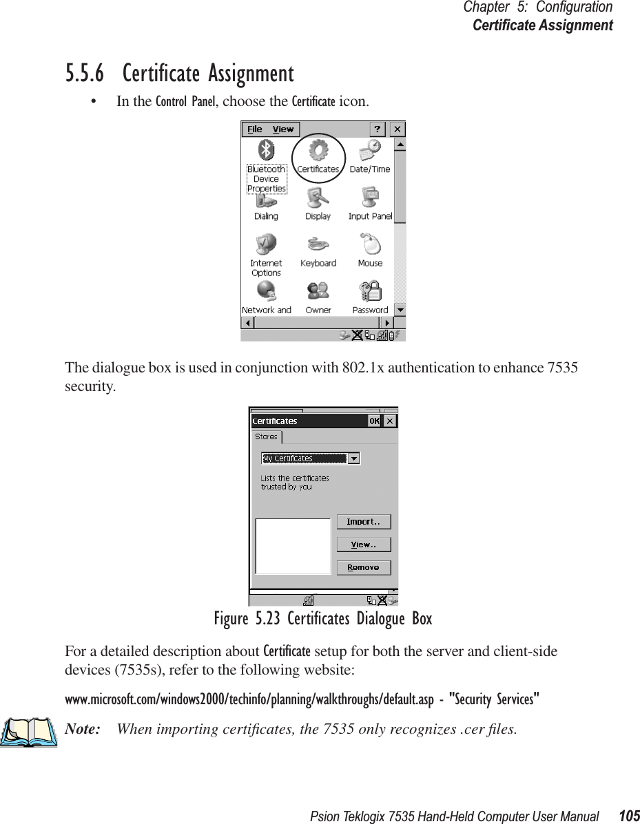 Psion Teklogix 7535 Hand-Held Computer User Manual 105Chapter 5: ConﬁgurationCertiﬁcate Assignment5.5.6  Certiﬁcate Assignment• In the Control Panel, choose the Certiﬁcate icon.The dialogue box is used in conjunction with 802.1x authentication to enhance 7535 security. Figure 5.23 Certiﬁcates Dialogue BoxFor a detailed description about Certiﬁcate setup for both the server and client-side devices (7535s), refer to the following website:www.microsoft.com/windows2000/techinfo/planning/walkthroughs/default.asp - &quot;Security Services&quot;Note: When importing certiﬁcates, the 7535 only recognizes .cer ﬁles.