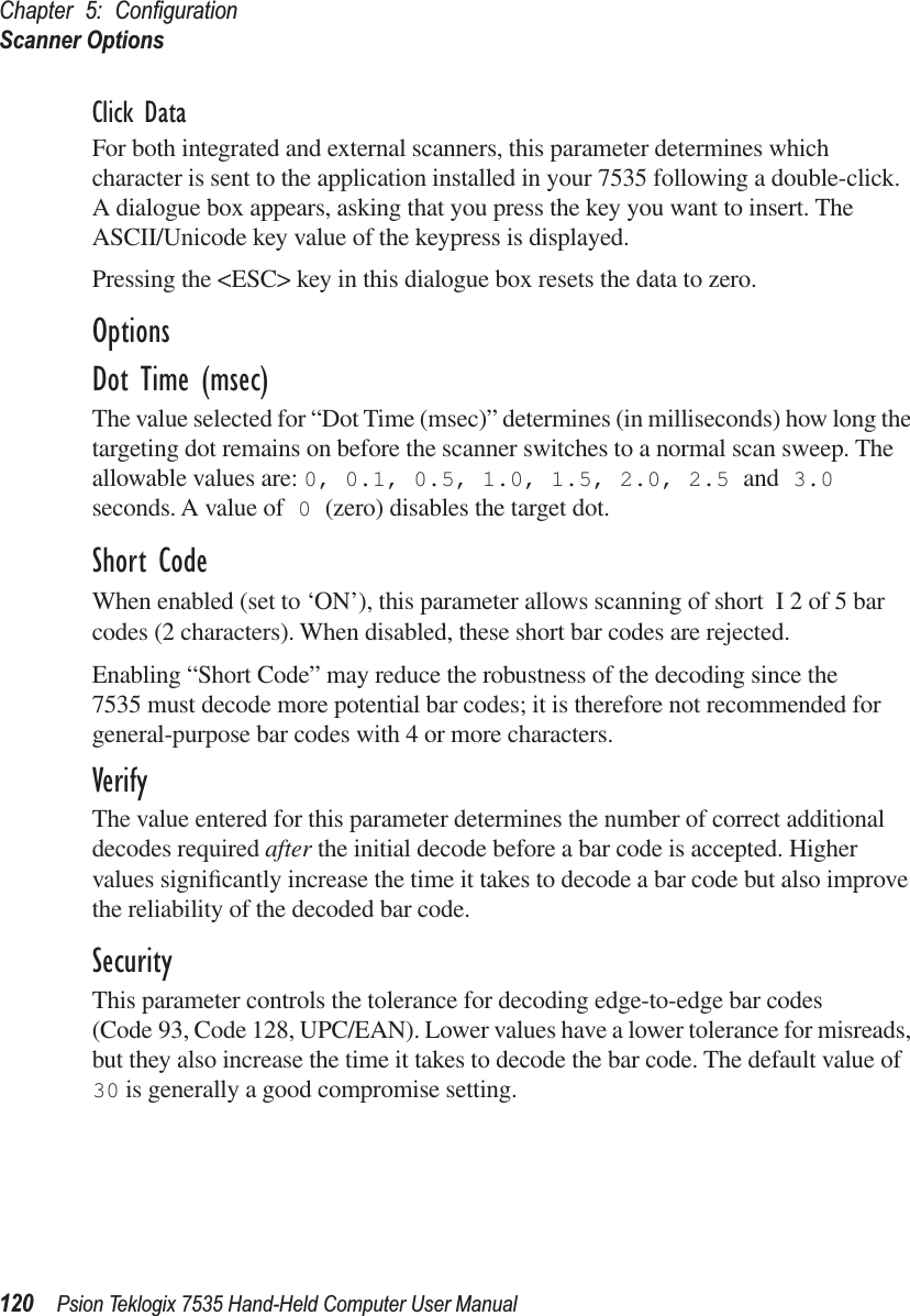 Chapter 5: ConﬁgurationScanner Options120 Psion Teklogix 7535 Hand-Held Computer User ManualClick DataFor both integrated and external scanners, this parameter determines which character is sent to the application installed in your 7535 following a double-click. A dialogue box appears, asking that you press the key you want to insert. The ASCII/Unicode key value of the keypress is displayed. Pressing the &lt;ESC&gt; key in this dialogue box resets the data to zero.OptionsDot Time (msec)The value selected for “Dot Time (msec)” determines (in milliseconds) how long the targeting dot remains on before the scanner switches to a normal scan sweep. The allowable values are: 0, 0.1, 0.5, 1.0, 1.5, 2.0, 2.5 and 3.0 seconds. A value of 0 (zero) disables the target dot.Short CodeWhen enabled (set to ‘ON’), this parameter allows scanning of short I 2 of 5 bar codes (2 characters). When disabled, these short bar codes are rejected.Enabling “Short Code” may reduce the robustness of the decoding since the 7535 must decode more potential bar codes; it is therefore not recommended for general-purpose bar codes with 4 or more characters.VerifyThe value entered for this parameter determines the number of correct additional decodes required after the initial decode before a bar code is accepted. Higher values signiﬁcantly increase the time it takes to decode a bar code but also improve the reliability of the decoded bar code.SecurityThis parameter controls the tolerance for decoding edge-to-edge bar codes (Code 93, Code 128, UPC/EAN). Lower values have a lower tolerance for misreads, but they also increase the time it takes to decode the bar code. The default value of 30 is generally a good compromise setting.