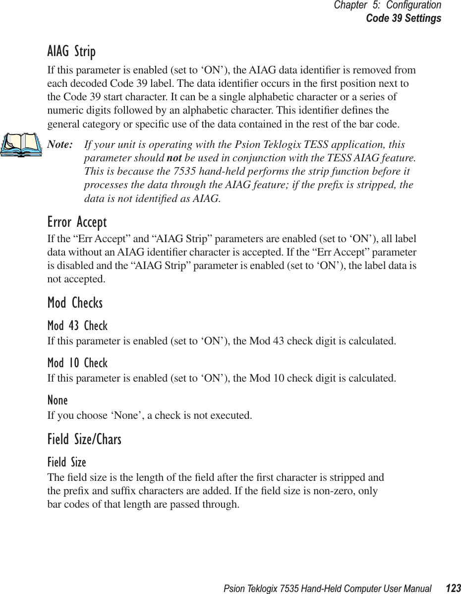 Psion Teklogix 7535 Hand-Held Computer User Manual 123Chapter 5: ConﬁgurationCode 39 SettingsAIAG StripIf this parameter is enabled (set to ‘ON’), the AIAG data identiﬁer is removed from each decoded Code 39 label. The data identiﬁer occurs in the ﬁrst position next to the Code 39 start character. It can be a single alphabetic character or a series of numeric digits followed by an alphabetic character. This identiﬁer deﬁnes the general category or speciﬁc use of the data contained in the rest of the bar code.Note: If your unit is operating with the Psion Teklogix TESS application, this parameter should not be used in conjunction with the TESS AIAG feature. This is because the 7535 hand-held performs the strip function before it processes the data through the AIAG feature; if the preﬁx is stripped, the data is not identiﬁed as AIAG.Error AcceptIf the “Err Accept” and “AIAG Strip” parameters are enabled (set to ‘ON’), all label data without an AIAG identiﬁer character is accepted. If the “Err Accept” parameter is disabled and the “AIAG Strip” parameter is enabled (set to ‘ON’), the label data is not accepted.Mod ChecksMod 43 CheckIf this parameter is enabled (set to ‘ON’), the Mod 43 check digit is calculated.Mod 10 CheckIf this parameter is enabled (set to ‘ON’), the Mod 10 check digit is calculated.NoneIf you choose ‘None’, a check is not executed.Field Size/CharsField SizeThe ﬁeld size is the length of the ﬁeld after the ﬁrst character is stripped and the preﬁx and sufﬁx characters are added. If the ﬁeld size is non-zero, only bar codes of that length are passed through.