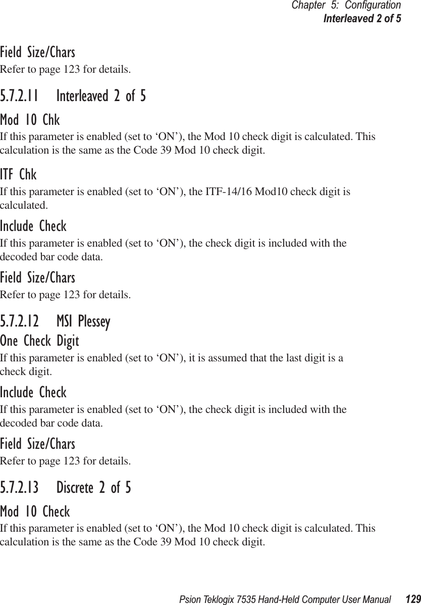 Psion Teklogix 7535 Hand-Held Computer User Manual 129Chapter 5: ConﬁgurationInterleaved 2 of 5Field Size/CharsRefer to page 123 for details.5.7.2.11 Interleaved 2 of 5Mod 10 ChkIf this parameter is enabled (set to ‘ON’), the Mod 10 check digit is calculated. This calculation is the same as the Code 39 Mod 10 check digit.ITF ChkIf this parameter is enabled (set to ‘ON’), the ITF-14/16 Mod10 check digit is calculated.Include CheckIf this parameter is enabled (set to ‘ON’), the check digit is included with the decoded bar code data.Field Size/CharsRefer to page 123 for details.5.7.2.12 MSI PlesseyOne Check DigitIf this parameter is enabled (set to ‘ON’), it is assumed that the last digit is a check digit.Include CheckIf this parameter is enabled (set to ‘ON’), the check digit is included with the decoded bar code data.Field Size/CharsRefer to page 123 for details.5.7.2.13 Discrete 2 of 5Mod 10 CheckIf this parameter is enabled (set to ‘ON’), the Mod 10 check digit is calculated. This calculation is the same as the Code 39 Mod 10 check digit.