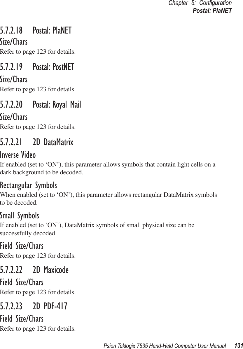 Psion Teklogix 7535 Hand-Held Computer User Manual 131Chapter 5: ConﬁgurationPostal: PlaNET5.7.2.18 Postal: PlaNETSize/CharsRefer to page 123 for details.5.7.2.19 Postal: PostNETSize/CharsRefer to page 123 for details.5.7.2.20 Postal: Royal MailSize/CharsRefer to page 123 for details.5.7.2.21 2D DataMatrixInverse VideoIf enabled (set to ‘ON’), this parameter allows symbols that contain light cells on a dark background to be decoded.Rectangular SymbolsWhen enabled (set to ‘ON’), this parameter allows rectangular DataMatrix symbols to be decoded.Small SymbolsIf enabled (set to ‘ON’), DataMatrix symbols of small physical size can be successfully decoded.Field Size/CharsRefer to page 123 for details.5.7.2.22 2D MaxicodeField Size/CharsRefer to page 123 for details.5.7.2.23 2D PDF-417Field Size/CharsRefer to page 123 for details.
