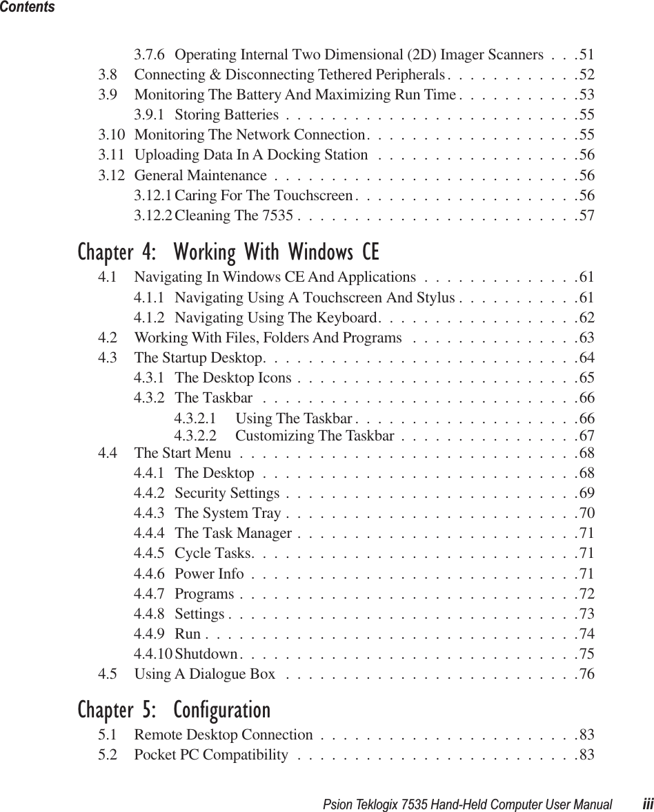  Psion Teklogix 7535 Hand-Held Computer User Manual iiiContents 3.7.6 Operating Internal Two Dimensional (2D) Imager Scanners . . .513.8 Connecting &amp; Disconnecting Tethered Peripherals............523.9 Monitoring The Battery And Maximizing Run Time ...........533.9.1 Storing Batteries ..........................553.10 Monitoring The Network Connection...................553.11 Uploading Data In A Docking Station ..................563.12 General Maintenance ...........................563.12.1 Caring For The Touchscreen....................563.12.2 Cleaning The 7535 .........................57 Chapter 4:  Working With Windows CE 4.1 Navigating In Windows CE And Applications ..............614.1.1 Navigating Using A Touchscreen And Stylus ...........614.1.2 Navigating Using The Keyboard..................624.2 Working With Files, Folders And Programs ...............634.3 The Startup Desktop............................644.3.1 The Desktop Icons .........................654.3.2 The Taskbar ............................664.3.2.1 Using The Taskbar ....................664.3.2.2 Customizing The Taskbar ................674.4 The Start Menu ..............................684.4.1 The Desktop ............................684.4.2 Security Settings ..........................694.4.3 The System Tray ..........................704.4.4 The Task Manager .........................714.4.5 Cycle Tasks.............................714.4.6 Power Info .............................714.4.7 Programs ..............................724.4.8 Settings ...............................734.4.9 Run .................................744.4.10 Shutdown..............................754.5 Using A Dialogue Box ..........................76 Chapter 5:  Configuration 5.1 Remote Desktop Connection .......................835.2 Pocket PC Compatibility .........................83