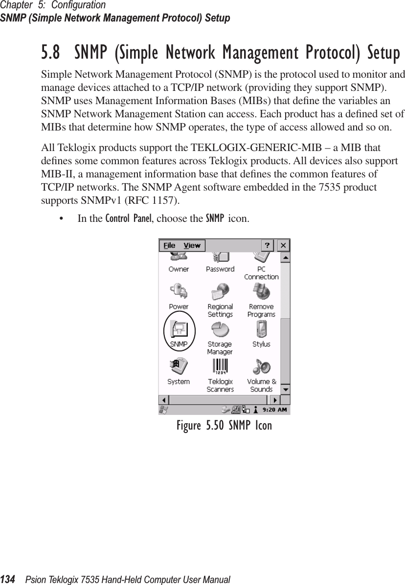 Chapter 5: ConﬁgurationSNMP (Simple Network Management Protocol) Setup134 Psion Teklogix 7535 Hand-Held Computer User Manual5.8  SNMP (Simple Network Management Protocol) SetupSimple Network Management Protocol (SNMP) is the protocol used to monitor and manage devices attached to a TCP/IP network (providing they support SNMP). SNMP uses Management Information Bases (MIBs) that deﬁne the variables an SNMP Network Management Station can access. Each product has a deﬁned set of MIBs that determine how SNMP operates, the type of access allowed and so on. All Teklogix products support the TEKLOGIX-GENERIC-MIB – a MIB that deﬁnes some common features across Teklogix products. All devices also support MIB-II, a management information base that deﬁnes the common features of TCP/IP networks. The SNMP Agent software embedded in the 7535 product supports SNMPv1 (RFC 1157).• In the Control Panel, choose the SNMP icon.Figure 5.50 SNMP Icon