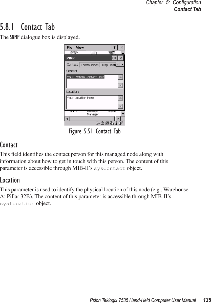 Psion Teklogix 7535 Hand-Held Computer User Manual 135Chapter 5: ConﬁgurationContact Tab5.8.1  Contact TabThe SNMP dialogue box is displayed.Figure 5.51 Contact TabContactThis ﬁeld identiﬁes the contact person for this managed node along with information about how to get in touch with this person. The content of this parameter is accessible through MIB-II’s sysContact object.LocationThis parameter is used to identify the physical location of this node (e.g., Warehouse A: Pillar 32B). The content of this parameter is accessible through MIB-II’s sysLocation object.