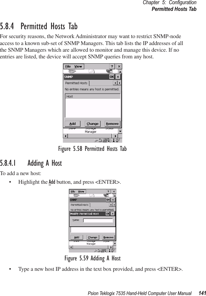 Psion Teklogix 7535 Hand-Held Computer User Manual 141Chapter 5: ConﬁgurationPermitted Hosts Tab5.8.4  Permitted Hosts TabFor security reasons, the Network Administrator may want to restrict SNMP-node access to a known sub-set of SNMP Managers. This tab lists the IP addresses of all the SNMP Managers which are allowed to monitor and manage this device. If no entries are listed, the device will accept SNMP queries from any host.Figure 5.58 Permitted Hosts Tab5.8.4.1 Adding A HostTo add a new host:• Highlight the Add button, and press &lt;ENTER&gt;.Figure 5.59 Adding A Host• Type a new host IP address in the text box provided, and press &lt;ENTER&gt;.