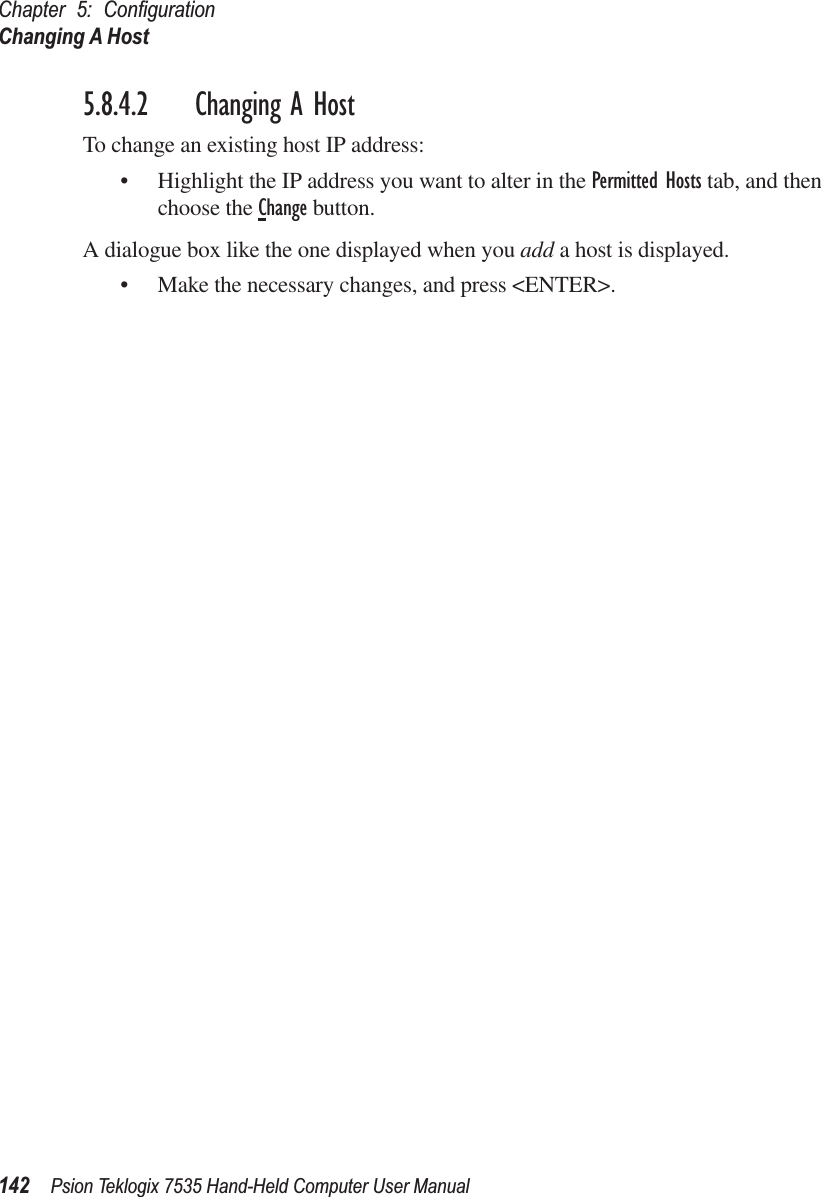 Chapter 5: ConﬁgurationChanging A Host142 Psion Teklogix 7535 Hand-Held Computer User Manual5.8.4.2 Changing A HostTo change an existing host IP address:• Highlight the IP address you want to alter in the Permitted Hosts tab, and then choose the Change button.A dialogue box like the one displayed when you add a host is displayed.• Make the necessary changes, and press &lt;ENTER&gt;.