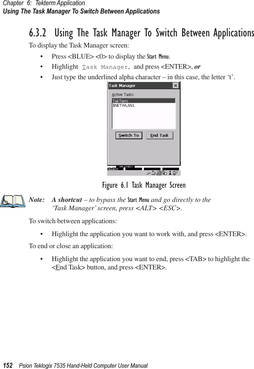 Chapter 6: Tekterm ApplicationUsing The Task Manager To Switch Between Applications152 Psion Teklogix 7535 Hand-Held Computer User Manual6.3.2  Using The Task Manager To Switch Between ApplicationsTo display the Task Manager screen:• Press &lt;BLUE&gt; &lt;0&gt; to display the Start Menu.• Highlight Task Manager, and press &lt;ENTER&gt;, or • Just type the underlined alpha character – in this case, the letter ‘t’.Figure 6.1 Task Manager ScreenNote: A shortcut – to bypass the Start Menu and go directly to the ‘Task Manager’ screen, press &lt;ALT&gt; &lt;ESC&gt;.To switch between applications:• Highlight the application you want to work with, and press &lt;ENTER&gt;.To end or close an application:• Highlight the application you want to end, press &lt;TAB&gt; to highlight the &lt;End Task&gt; button, and press &lt;ENTER&gt;.